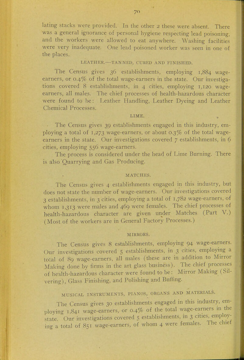 lating stacks were provided. In the otlier 2 these were absent. There was a general ignorance of personal hygiene respecting lead poisoning, and the workers were allowed to eat anywhere. Washing facilities were very inadequate. One lead poisoned worker was seen in one of the places. LEATHER. TANNED, CURED AND FINISHED. The Census gives 36 establishments, employing 1,884 wage- earners, or 0.4% of the total wage-earners in the state. Our investiga- tions covered 8 establishments, in 4 cities, employing 1,120 wage- earners, all males. The chief processes of health-hazardous character were found to be: Leather Handling, Leather Dyeing and Leather Chemical Processes. LIME. The Census gives 39 establishments engaged in this industry, em- ploying a total of 1,273 wage-earners, or about 0.3% of the total wage- earners in the state. Our investigations covered 7 establishments, in 6 cities, employing 556 wage-earners. The process is considered under the head of Lime Burning. There is also Quarrying and Gas Producing. MATCHES. The Census gives 4 establishments engaged in this industry, but does not state the number of wage-earners. Our investigations covered 3 establishments, in 3 cities, employing a total of 1,782 wage-earners, of whom 1,313 w^ere males and 469 were females. The chief processes of health-hazardous character are given under Matches (Part V.) (Most of the workers are in General Factory Processes.) MIRRORS. The Census gives 8 establishments, employing 94 wage-earners. Our investigations covered 5 establishments, in 3 cities, employmg a total of 89 wage-earners, all males (these are in addition to Mirror Making done by firms in the art glass business). The chief processes of heaith^iazardous character were found to be: Mirror Making (Sil- vering), Glass Finishing, and Polishing and Buffing. MUSICAL INSTRUMENTS, PIANOS, ORGANS AND MATERIALS. The Census gives 30 establishments engaged in this industry, em- ploying 1,841 wage-earners, or 0.4% of the total wage-earners in the state our investigations covered 5 establishments, in 3 cities, employ- ing a total of 851 wage-earners, of whom 4 were females. The chief