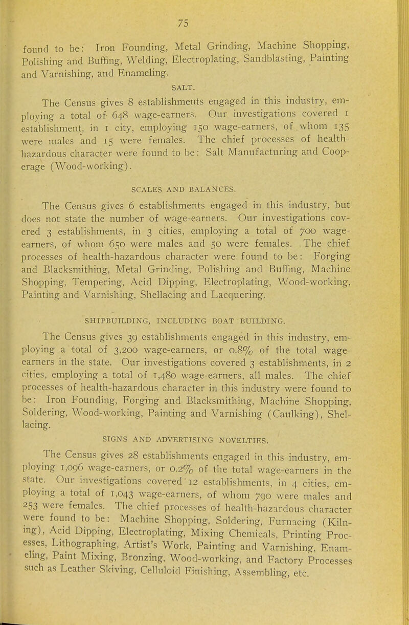 found to be: Iron Founding, Metal Grinding, Machine Shopping, Polishing and Buffing, Welding, Electroplating, Sandblasting, Painting and Varnishing, and Enameling. SALT. The Census gives 8 establishments engaged in this industry, em- ploying a total of- 648 wage-earners. Our investigations covered i establishment, in i city, employing 150 wage-earners, of whom 135 were males and 15 were females. The chief processes of health- hazardous character were found to be: Salt Manufacturing and Coop- erage (Wood-working). SCALES AND BALANCES. The Census gives 6 establishments engaged in this industry, but does not state the number of wage-earners. Our investigations cov- ered 3 establishments, in 3 cities, employing a total of 700 wage- earners, of whom 650 were males and 50 were females. The chief processes of health-hazardous character were found to be: Forging and Blacksmithing, Metal Grinding, Polishing and Buffing, Machine Shopping, Tempering. Acid Dipping, Electroplating, Wood-working, Painting and Varnishing, Shellacing and Lacquering. SHIPBUILDING, INCLUDING BOAT BUILDING. The Census gives 39 estabhshments engaged in this industry, em- ploying a total of 3,200 wage-earners, or 0.8% of the total wage- earners in the state. Our investigations covered 3 establishments, in 2 cities, employing a total of 1,480 wage-earners, all males. The chief processes of health-hazardous character in this industry were found to be: Iron Founding, Forging and Blacksmithing, Machine Shopping. Soldering, Wood-working, Painting and Varnishing (Caulking), Shel- lacing. SIGNS AND ADVERTISING NOVELTIES. The Census gives 28 establishments engaged in this industry, em- ploying 1,096 wage-earners, or 0.2% of the total wage-earners in the state. Our investigations covered'12 establishments, in 4 cities, em- ploying a total of 1,043 wage-earners, of whom 790 were males and 253 were females. The chief processes of health-hazardous character were found to be: Machine Shopping, Soldering. Furnacing (Kiln- ing), Acid Dipping, Electroplating, Mixing Chemicals, Printing Proc- esses, Lithographing. Artist's Work, Painting and Varnishing, Enam- eling, Paint Mixing, Bronzing. Wood-working, and Factory Processes such as Leather Skiving, Celluloid Finishing, Assembling, etc.