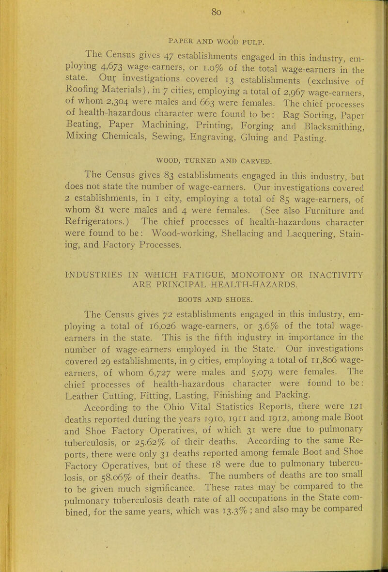 PAPER AND WOOD PULP. The Census gives 47 establishments engaged in this industry, em- ploying 4,673 wage-earners, or 1.0% of the total wage-earners in the state. Our investigations covered 13 establishments (exclusive of Roofing Materials), in 7 cities, employing a total of 2,967 wage-earners, of whom 2,304 were males and 663 were females. The chief processes of health-hazardous character were found to be: Rag Sorting, Paper Beating, Paper Machining, Printing, Forging and Blacksmithing, Mixing Chemicals, Sewing, Engraving, Gluing and Pasting. WOOD, TURNED AND CARVED. The Census gives 83 establishments engaged in this industry, but does not state the number of wage-earners. Our investigations covered 2 establishments, in i city, employing a total of 85 wage-earners, of whom 81 were males and 4 were females. (See also Furniture and Refrigerators.) The chief processes of health-hazardous character were found to be: Wood-working, Shellacing and Lacquering, Stain- ing, and Factory Processes. INDUSTRIES IN WiHICH FATIGUE, MONOTONY OR INACTIVITY ARE PRINCIPAL HEALTH-HAZARDS. BOOTS AND SHOES. The Census gives 72 establishments engaged in this industry, em- ploying a total of 16,026 wage-earners, or 3.6% of the total wage- earners in the state. This is the fifth ini^ustry in importance in the number of wage-earners employed in the State. Our investigations covered 29 establishments, in 9 cities, employing a total of 11,806 wage- earners, of whom 6,727 were males and 5,079 were females. The chief processes of health-hazardous character were found to be: Leather Cutting, Fitting, Lasting, Finishing and Packing. According to the Ohio Vital Statistics Reports, there were 121 deaths reported during the years 1910, 1911 and 1912, among male Boot and Shoe Factory Operatives, of which 31 were due to pulmonary tuberculosis, or 25.62% of their deaths. According to the same Re- ports, there were only 31 deaths reported among female Boot and Shoe Factory Operatives, but of these 18 were due to pulmonary tubercu- losis, or 58.06% of their deaths. The numbers of deaths are too small to be given much significance. These rates may be compared to the pulmonary tuberculosis death rate of all occupations in the State com- bined, for the same years, which was 13.3% ; and also may be compared