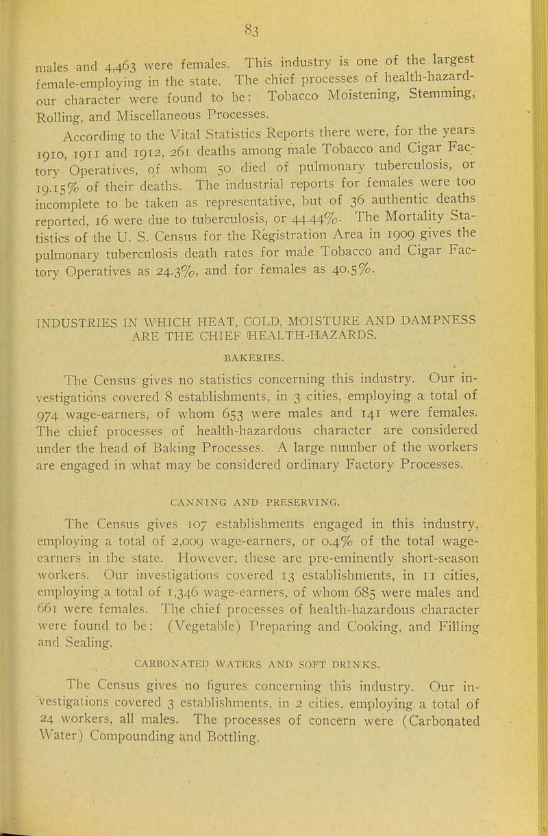 «3 males and 4,463 were females. This industry is one of the largest female-employing in the state. The chief processes of health-hazard- our character were found to be: Tobacco Moistening, Stemming, Rolling, and Miscellaneous Processes. According to the Vital Statistics Reports there were, for the years 1910, 1911 and 1912, 261 deaths among male Tobacco and Cigar Fac- tory'operatives, of whom 50 died of pulmonary tuberculosis, or 19.15% of their deaths. The industrial reports for females were too incomplete to be taken as representative, but of 36 authentic deaths reported, 16 were due to tuberculosis, or 4444%- The Mortality Sta- tistics of the U. S. Census for the Registration Area in 1909 gives the pulmonary tuberculosis death rates for male Tobacco and Cigar Fac- tory Operatives as 24.3%, and for females as 40.5%. INDUSTRIES IN WHICH HEAT, GOLD, MOISTURE AND DAMPNESS ARE THE CHIEF HEALTH-HAZARDS. BAKERIES. The Census gives no statistics concerning this industry. Our in- vestigations covered 8 establishments, in 3 cities, employing a total of 974 wage-earners, of whom 653 were males and 141 were females. The chief processes of health-hazardous character are considered under the head of Baking Processes. A large number of the workers are engaged in what may be considered ordinary Factory Processes. CANNING AND PRESERVING. The Census gives 107 establishments engaged in this industry, employing a total of 2,009 wage-earners, or 0.4% of the total wage- earners in the state. I-Iowever, these are pre-eminently short-season workers. Our investigations covered 13 establishments, in 11 cities, employing a total of 1,346 wage-earners, of whom 685 were males and 661 were females. The chief processes of health-hazardovts character were found to be: (Vegetable) Preparing and Cooking, and Filling and Sealing. CARBONATED WATERS AND SOl'T DRINKS. The Census gives no figures concerning this industry. Our in- vestigations covered 3 establishments, in 2 cities, employing a total of 24 workers, all males. The processes of concern were (Carbonated Water) Compounding and Bottling.