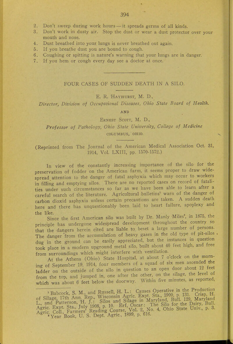 2. Don't sweep during work hours — it spreads germs of all kinds. 3. Don't work in dusty air. Stop the dust or wear a dust protector over your mouth and nose. 4. Dust breathed into your lungs is never breathed out again. 5. If you breathe dust you are bound to cough. 6. Coughing or spitting is nature's warning that your lungs are in danger. 7. If you hem or cough every day see a doctor at once. FOUR CASES OF SUDDEN DEATH IN A SILO. E. R. Hayhurst, M. D., Director, Division of Occupational Diseases, Ohio State Board of Health. AND Ernest Scott, M. D., Professor of Pathology, Ohio State University, College of Medicine COLUMBUSj OHIO. (Reprinted from The Journal of the American Medical Association Oct. 31, 1914, Vol. LXIII, pp. 1570-1572.) In view of t^he constantly increasing importance of the silo for the preservation of fodder on the American farm, it seems proper to draw wide- spread attention to t'he danger of fatal asphyxia which may occur to workers in filling and emptying silos. There are no reported cases on record of fatali- ties under such circumstances so far as we have been able to learn after a careful search of the literature. Agricultural bulletins' warn of the danger of caHbon dioxid asphyxia unless certain precautions are taken. A sudden death here and there has unquestionably been laid to heart failure, apoplexy and the like Since the first American silo was built by Dr. Manly Miles=, in 1875, the principle fias undergone widespread development throughout the country so that the dangers herein cited are liable to beset a large number of persons. The danger 'from the accumulation of heavy gases in t)he old type of pit-sdos dug in the ground can be easily appreciated, but the instances m question took place in a modern upground metal silo, built about 40 feet high, and free from surroundings which might interfere with ventilation. At the Athens (Ohio) State Hospital, at about 7 o clock on the morn- ing of September 19, 1914, four members of a squad of six men ascended the ladder on the outside of the silo in question to an open door about 12 fee from the top, and jumped in, one after the other, on the silage, the level of v^hidh was about 6 feet below the doorway. Within five minutes, as reported, T^^^S. M., and Russell, H. L.: Causes Operative in the Productigi of Silage 17th'Ann Rep., ^^^^^n.n ^^^^^^^ Mao^ L., and Patterson, H ^ilos and bilaje i i y , ^^^^ ^^.^^^ IX  Sin^g C%S^^^^^^ 4, Ohio State Univ., p. 3. 'Year Book, U. S. Dept. Agric, 1899, p. 610.