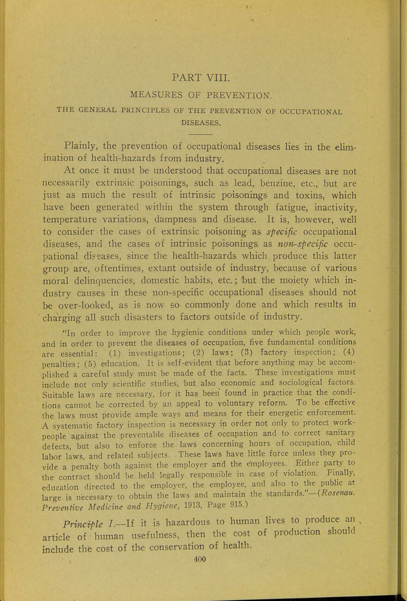 PART VIIL MEASURES OF PREVENTION. THE GENERAL PRINCIPLES OF THE PREVENTION OF OCCUPATIONAL DISEASES. Plainly, the prevention of occupational diseases lies in the elim- ination of health-hazards from industry. At once it must be understood that occupational diseases are not necessarily extrinsic poisonings, such as lead, benzine, etc., but are just as much the result of intrinsic poisonings and toxins, which have been generated within the system through fatigue, inactivity, temperature variations, dampness and disease. It is, however, well to consider the cases of extrinsic poisoning as specific occupational diseases, and the cases of intrinsic poisoningsi as non-specific occu- pational diseases, since the health-hazards which produce this latter group are, oftentimes, extant outside of industry, because of various moral delinquencies, domestic habits, etc.; hut the moiety which in- dustry causes in these non-specific occupational diseases should not be over-looked, as is now so commonly done and which results in charging all such disasters to factors outside of industry. In order to improve the hygienic conditions under which people work, and in order to prevent the diseases of occupation, five fundamental conditions are essential: (1) investigations; (2) laws; (3) factory inspection; (4) penalties; (5) education. It is self-evident that before anything may be accom- plished a careful study must be made of the facts. These investigations must include not only scientrlic studies, but also economic and sociological factors. Suitable laws are necessary, for it has been found in practice that the condi- tions cannot be corrected by an appeal to voluntary reform. To be effective the laws must provide ample ways and means for their energetic enforcement. A systematic factory inspection is necessary in order not only to protect work- people against the preventable diseases of occupation and to correct sanitary defects, but also to enforce the laws concerning hours of occupation, child labor laws, and related subjects. These laws have little force unless they pro- vide a penalty both against the employer and the employees. Either party to the contract should be held legally responsible in case of violation. Finally, education directed to the employer, the employee, and also to the public at large is necessary to obtain the laws and maintain the standards.—(/?oje»KiM. Preventive Medicine and Hygiene, 1913, Page 915.) Principle /.—If it is hazardous to human lives to produce an , article of human usefulness, then the cost of production should include the cost of the conservation of health.