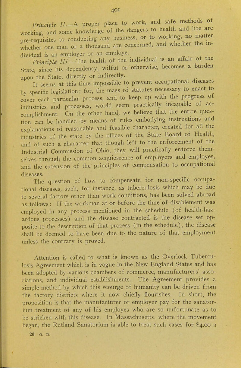 Principle IL-A proper place to work, and safe methods of working, and some knowledge of the dangers to hea th and hfe are pre-requisites to conducting any business, or to working no matter whether one man or a thousand are concerned, and whether the m- dividual is an employer or an employe. Principk ///.—The health of the individual is an afifair of the State, since his dependency, wilful or otherwise, becomes a burden upon the State, directly or indirectly. _ It seems at this time impossible to prevent occupational diseases by specific legislation; for, the mass of statutes necessary to enact to cover each particular process, and to keep up with the progress of industries and processes, would seem practically incapable of ac- complishment. On the other hand, we believe that the entire ques- tion can be handled % means of rules embodying instructions and explanations of reasonable and feasible character, created for all the industries of the state by the offices of the State Board of Health, and of such a character that though left to the enforcement of the Industrial Commission of Ohio, they will practically enforce them- selves through the common acquiescence of employers and employes, and the extension of the principles of compensation to occupational diseases. The question of how to compensate for non-specific occupa- tional diseases, such, for instance, as tuberculosis which may be due to several factors other than work conditions, has been solved abroad as follows: If the workman at or before the time of disablement was employed in any process mentioned in the schedule (of health-haz- ardous processes) and the disease contracted is the disease set op- posite to the description of that process (in the schedule), the disease shall be deemed to have been due to the nature of that employment unless the contrary is proved. Attention is called to what is known as the Overlock Tubercu- losis Agreement which is in vogue in the New England States and has been adopted by various chambers of commerce, manufacturers' asso- ciations, and individual establishments. The Agreement provides a simple method by which this scourge of humanity can be driven from the factory districts where it now chiefly flourishes. In short, the proposition is that the manufacturer or employer pay for the sanator- ium treatment of any of his employes who are so unfortunate as to be stricken with this disease. In iVIassachusetts, where the movement began, the Rutland Sanatorium is able to treat such cases for $4.00 n 26 o. D.