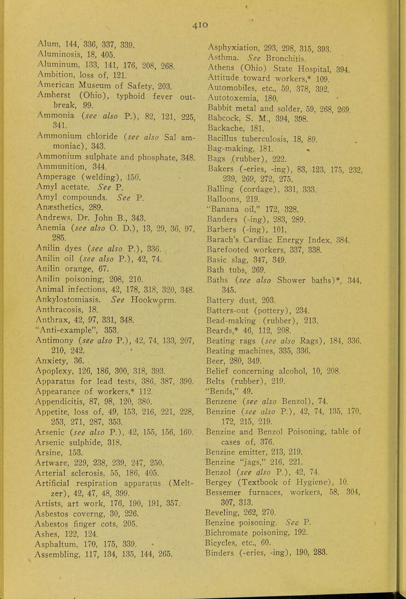 4 Alum, 144, 336, 337, 339. Aluminosis, 18, 405. Aluminum, 133, 141, 176, 208, 268. Ambition, loss of, 121. American Museoim of Safety, 203. Amherst (Ohio), typhoid fever out- break, 99. Ammonia (see also P.), 82, 121, 225 341. Ammonium chloride (see also Sal am- moniac), 343. Ammonium sulphate and phosphate, 348. Ammunition, 344. Amperage (welding), 150. Amyl acetate. See P. Amyl compounds. See P. Anaesthetics, 289. Andrews, Dr. John B., 343. Anemia (see also O. D.), 13, 29, 36, 97, 285. Anilin dyes (see also P.), 336. Anilin oil (see also P.), 42, 74. Anilin orange, 67. Anilin poisoning; 208, 210. Animal infections, 42, 178, 318, 320, 348. Ankylostomiasis. See Hookwprm. Anthracosis, 18. Anthrax, 42, 97, 331, 348. Anti-example, 353. Antimony (see also P.), 42, 74, 133, 207, 210, 242. Anxiety, 36. Apoplexy, 126, 186, 300, 318, 393. Apparatus for lead tests, 386, 387, 390. Appearance of workers,* 112. Appendicitis, 87, 98, 120, 380. Appetite, loss of, 49, 153, 216, 221, 228, 253, 271, 287, 353. Arsenic (see also P.), 42, 155, 156, 160. Arsenic sulphide, 318. Arsine, 153. Artware, 229, 238, 239, 247, 250. Arterial sclerosis, 55, 186, 405. Artificial respiration apparatus (Melt- zer), 42, 47, 48, 399. Artists, art work, 176, 190, 191, 357. Asbestos coverng, 30, 226. Asbestos finger cots, 205. Ashes, 122, 124. Asphaltum, 170, 175, 339. Assembling, 117, 134, 135, 144, 265. O Asphyxiation, 293, 298, 315, 393. Asthma. See Bronchitis. Athens (Ohio) State Hospital, 394. Attitude toward workers,* 109. Automobiles, etc., 59, 378, 392. Autotoxemia, 180. Babbit metal and solder, 59, 268, 269. Babcock, S. M., 394, 398. Backache, 181. Bacillus tuberculosis, 18, 89. Bag-making, 181. Bags .(rubber), 222. Bakers (-eries, -ing), 83, 123, 175, 232, 239, 269, 272, 275. Balling (cordage), 331, 333. Balloons, 219. Banana oil, 172, 328. Banders (-ing), 283, 289. Barbers (-ing), 101. Barach's Cardiac Energy Index, 384. Barefooted workers, 337, 338. Basic slag, 347, 349. Bath tubs, 269. Baths (see also Shower baths)* 344, 345. Battery dust, 203. Batters-out (pottery), 234. Bead-making (rubber), 213. Beards,* 46, 112, 208. , Beating rags (see also Rags), 184, 336. Beating machines, 335, 336. Beer, 280, 349. Belief concerning alcohol, 10, 208. Belts (rubber), 219. Bends, 49. Benzene (see also Benzol), 74. Benzine (see also P.), 42, 74, 135, 170, 172, 215, 219. Benzine and Benzol Poisoning, table of cases of, 376. Benzine emitter, 213, 219. Benzine jags, 216, 221. Benzol (see dlso P.), 42, 74. Bergey (Textbook of Hygiene), 10. Bessemer furnaces, workers, 58, 304, 307, 313. Beveling, 262, 270. Benzine poisoning. See P. Bichromate poisoning, 192. Bicycles, etc., 60. Binders (-eries, -ing), 190, 283.