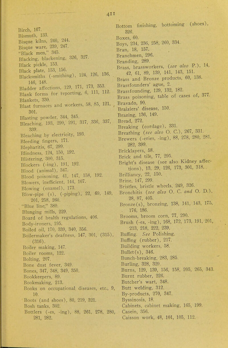 Birch, 167. Bismuth, 133. Bisque kilns, 240, 244. Bisque ware, 239, 247. Black men, 345. Blacking, blackening, 326, 327. Black pickle, 153. Black plate, 153, 156. Blacksmiths (-smithing), 124, 126, 13b, 146, 148. Bladder affections, 129, 171. 173, 353. Blank forms for reporting, 6, 111, 112. Blankets, 330. Blast furnaces and workers, 58, 85, 121, ^ 301. Blasting powder, 344, 345. Bleaching, 193, 290, 291, 317, 336, 337, 339. Bleaching by electricity, 193. Bleeding fingers, 171. Blepharitis, 67, 299. Blindness, 124, 150, 192. Blistering, 300, 315. Blockers (-ing), 191, 192. Blood (animal), 347. Blood poisoning, 41, 147, 158, 192. Blowers, inefficient, 144, 167. Blowing (enamel), 173. Blow-pipe (s), (-piping), 22, 69, 149, 201, 258, 260. Blue line, 380. Blunging mills, 229. Board of health regulations, 406. Body-ironers, 195. Boiled oil, 170, 339, 340, 356. Boilermaker's deafness, 147, 301, (315), (316). Boiler making, 147. Boiler rooms, 122. Bolting, 207. Bone dust fever, 349. Bones, 347, 348, 349, 350. Bookkeepers, 89. Bookmaking, 213. Books on occupational diseases, etc., 9, 10. Boots (and shoes), 80, 219, 321. Bosh tanks, 302. Bottlers (-es, -ing), 88, 261, 278, 280, 281. 282. Bottom finishing, bottoming (shoes), 326. Boxes, 60. Boys, 234, 236, 258, 260, 334. Bran, 18, 157. Branchmen, 296. Branding, 289. Brass, brassworkers, (see also P.), 14, 42, 61, 89, 139, 141, 143, 151. Brass and Bronze products, 60, 138. Brassfounders' ague, 2. Brassfounding, 129, 132, 182. Brass poisoning, table of cases of, 377. Bravado, 90. Braiziers' disease, 150. Brazing, 136, 149. Bread, 272. Breaking (cordage), 331. Breathing (see also 0. C), 267, 331. Brewers (-eries, -ing), 88, 278, 280, 281, 282, 399. Bricklayers, 58. Brick and tile, 77, 295. Bright's disease (see also Kidney affec- tions), 13, 29, 126, 173, 301, 318. Brilliancy, 22, 150. Brine, 147, 299. Bristles,_ bristle wheels, 249, 326. Bronchitis (see also 0. C. and O. D.), 28, 87, 405. Bronze(s), bronzing, 138, 141, 143, 175, . 176, 186. Brooms, broom corn, 77, 290. Brush (-es, -ing), 168, 172, 173, 191, 201, 213, 218, 222, 239. Buffing. See Polishing. Buffing (rubber), 217. Building workers, 58. Bullet(s), 346. Bunch-breaking, 283, 285. Burling, 328, 329. Burns, 129, 139, 156, 158, 205, 265, 343. Burnt rubber, 226. Butcher's wart, 348. Butt welding, 312. By-products, 270, 347. Byssinosis, 18. Cabinets, cabinet making, 165, 199. Casein, 356. Caisson work, 48, 101, 105, 112.