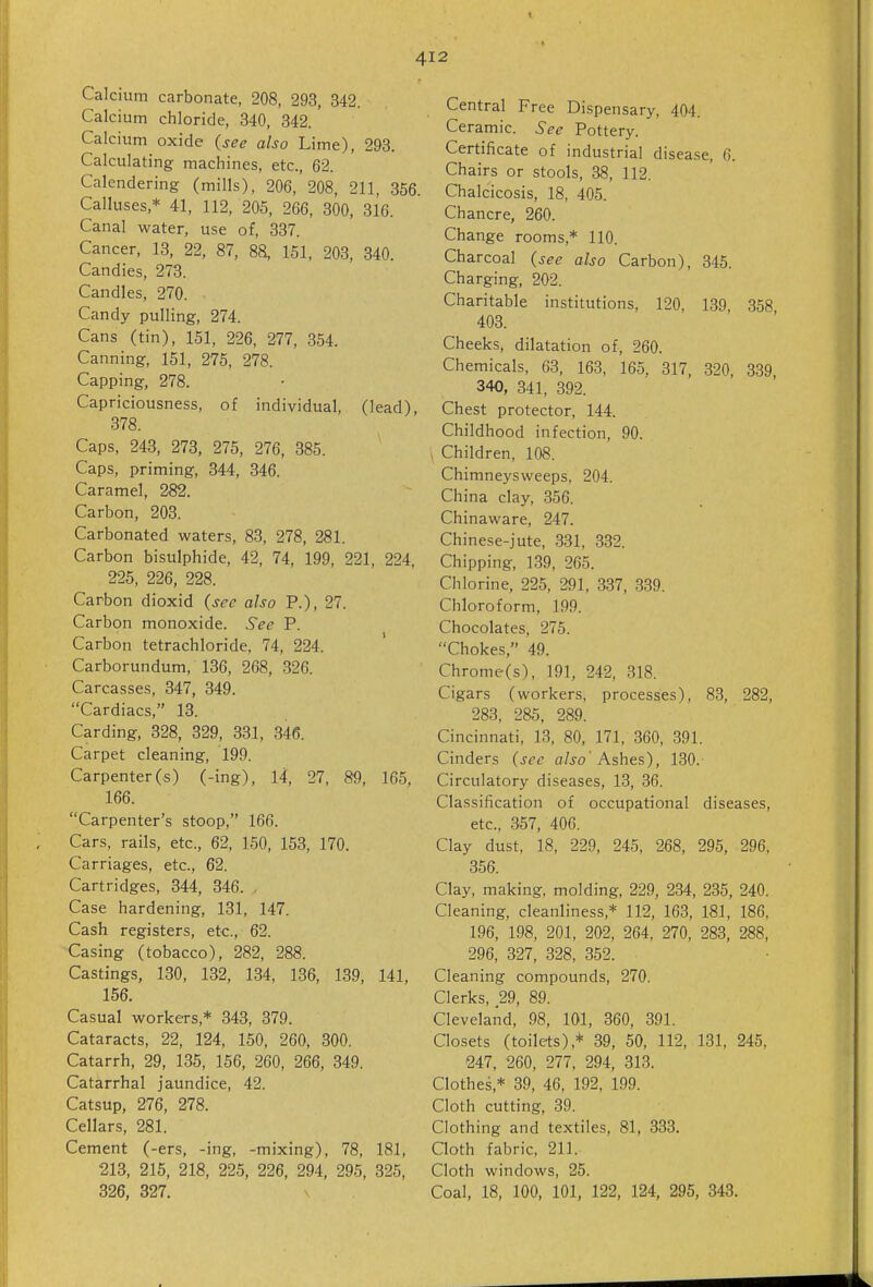 Calcium carbonate, 208, 293, 342. Calcium chloride, 340, 342.' Calcium oxide (see also Lime), 293. Calculating machines, etc., 62. Calendering (mills), 206, 208, 211, 356. Calluses,* 41, 112, 205, 266, 300, 316. Canal water, use of, 337. Cancer, 13, 22, 87, 88, 151, 203, 340. Candies, 273. Candles, 270. Candy pulling, 274. Cans (tin), 151, 226, 277, 354. Canning, 151, 275, 278. Capping, 278. Capriciousness, of individual, (lead) 378. Caps, 243, 273, 275, 276, 385. Caps, priming, 344, 346. Caramel, 282. Carbon, 203. Carbonated waters, 83, 278, 281. Carbon bisulphide, 42, 74, 199, 221, 224, 225, 226, 228. Carbon dioxid (see also P.), 27. Carbon monoxide. See P. Carbon tetrachloride, 74, 224. Carborundum, 136, 268, 326. Carcasses, 347, 349. Cardiacs, 13. Carding, 328, 329, 331, 346. Carpet cleaning, 199. Carpenter(s) (-ing), 14, 27, 89, 165, 166. Carpenter's stoop, 166. Cars, rails, etc., 62, 150, 153, 170. Carriages, etc., 62. Cartridges, 344, 346. , Case hardening, 131, 147. Cash registers, etc., 62. Casing (tobacco), 282, 288. Castings, 130, 132, 134, 136, 139, 141, 156. Casual workers,* 343, 379. Cataracts, 22, 124, 150, 260, 300. Catarrh, 29, 135, 156, 260, 266, 349. Catarrhal jaundice, 42. Catsup, 276, 278. Cellars, 281. Cement (-ers, -ing, -mixing), 78, 181, 213, 215, 218, 225, 226, 294, 295, 325, 326, 327. Central Free Dispensary, 404. Ceramic. See Pottery. Certificate of industrial disease, 6. Chairs or stools, 38, 112. Chalcicosis, 18, 405. Chancre, 260. Change rooms,* 110. Charcoal (see also Carbon), 345. Charging, 202. Charitable institutions, 120, 139 358 403. Cheeks, dilatation of, 260. Chemicals, 63, 163, 165, 317, 320, 339 340, 341, 392. Chest protector, 144. Childhood infection, 90. Children, 108. Chimneysweeps, 204. China clay, 356. Chinaware, 247. Chinese-jute, 331, 332. Chipping, 139, 265. Chlorine, 225, 291, 337, 339. Chloroform, 199. Chocolates, 275. Chokes, 49. Chrome(s), 191, 242, 318. Cigars (workers, processes), 83, 282, 283, 285, 289. Cincinnati, 13, 80, 171, 360, 391. Cinders (see also' Ashes), 130. Circulatory diseases, 13, 36. Classification of occupational diseases, etc., 357, 406. Clay dust, 18, 229, 245, 268, 295, 296, 356. Clay, making, molding, 229, 234, 235, 240. Cleaning, cleanliness,* 112, 163, 181, 186, 196, 198, 201, 202, 264, 270, 283, 288, 296, 327, 328, 352. Cleaning compounds, 270. Clerks, 29, 89. Cleveland, 98, 101, 360, 391. Closets (toilets),* 39, 50, 112, 131, 245, 247, 260, 277, 294, 313. Clothes,* 39, 46, 192, 199. Cloth cutting, 39. Clothing and textiles, 81, 333. Qoth fabric, 211. Cloth windows, 25. Coal, 18, 100, 101, 122, 124, 295, 343.