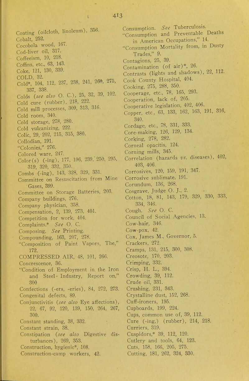 Coating (oilcloth, linoleum), 356. Cobalt, 252. Cocobola wood, 167. Cod-liver oil, 317. Coflfeeism, 10, 218. Coffins, etc., 63, 143. Coke, 121, 130, 339. COLD 3^ Cold* ' 104, 112, 237, 238, 241, 260, 275, 337 338 Colds (see also O. C), 25, 32, 39, 102. Cold cure (rubber), 218, 222. Cold mill processes, 309, 313, 316. Cold room, 340. Cold storage, 278, 280. Cold vulcanizing, 222. Colic, 29, 202, 215, 315, 380. Collodian, 191. Colonies, 276. Colored ware, 247. Color (s) (-ing), 177, 196, 239,'250, 295, 319, 320, 332, ,350. Combs (-ing), 143, 328, 329, 331. Committee on Resuscitation from Mine Gases, 399. Committee on Storage Batteries, 203. Company buildings, 276. Company physician, 358. Compensation, 2, 139, 273, 401. Competition for work, 404. Complaints.* See O. C. Composing. See Printing. Compounding, 163, 207, 278. Composition of Paint Vapors, The, 172. COMPRESSED AIR, 48, 101, 266. Concrescence, 36. Condition of Employment in the Iron and Steel • Industry, Report on, 300 Confections (-era, -eries), 84, 272, 273. Congenital defects, 89. Conjunctivitis (see also Eye affections), 22, 67, 92, 120, 139, 150, 264, 267, 300. Constant standing, 38, 332. Constant strain, 38. Constipation (see also Digestive dis- turbances), 269, 353. Construction, hygienic*, 108. Construction-camp workers, 42. Consumption. See Tuberculosis. Consumption and Preventable Deaths in American Occupations, 14. Consumption Mortality from, in Dusty Trades, 9. Contagions, 25, 39. Contamination (of air)*, 26. Contrasts (lights and shadows), 22, 112. Cook County Hospital, 404. Cooking, 275, 288, 350. Cooperage, etc., 78, 165, 293. Cooperation, lack of, 205. Cooperative legislation, 402, 406. Copper, etc., 63, 133, 162, 163, 191, 316, 340. Cordage, etc., 78, 331, 333. Core-making, 126, 129, 134. Corking, 278, 282. Corneal opacitis, 124. Corning mills, 345. Correlation (hazards vs. diseases), 402, 403, 406. Corrosives, 120, 159, 191, 347. Corrosive sublimate, 191. Corundum, 136, 268. Cosgrave, Judge O. J., 2. Cotton, 18, 81, 143, 179, 329, 330, 333, 334, 346. Cough. See O. C. Council of Social Agencies, 13. Cow-hair, 346. Cow-pox, 42. Cox, James M., Governor, 5. Crackers, 272. Cramps, 131, 215, 300, 308. Creosote, 170, 203. Crimping, 332. Crisp, H. L., 394. Crowding, 39, 112. Crude oil, 331. Crushing, 231, 343. Crystalline dust, 152, 268. Cuff-ironers, 195. Cupboards, 199, 224. Cups, common use of, 39, 112. Cure (-ing,) (rubber), 214, 218. Curriers, 319. Cuspidors,* 39, 112, 120. Cutlery and tools, 64, 123. Cuts, 158, 166, 205, 275. Cutting, 181, 262, 324, 330.