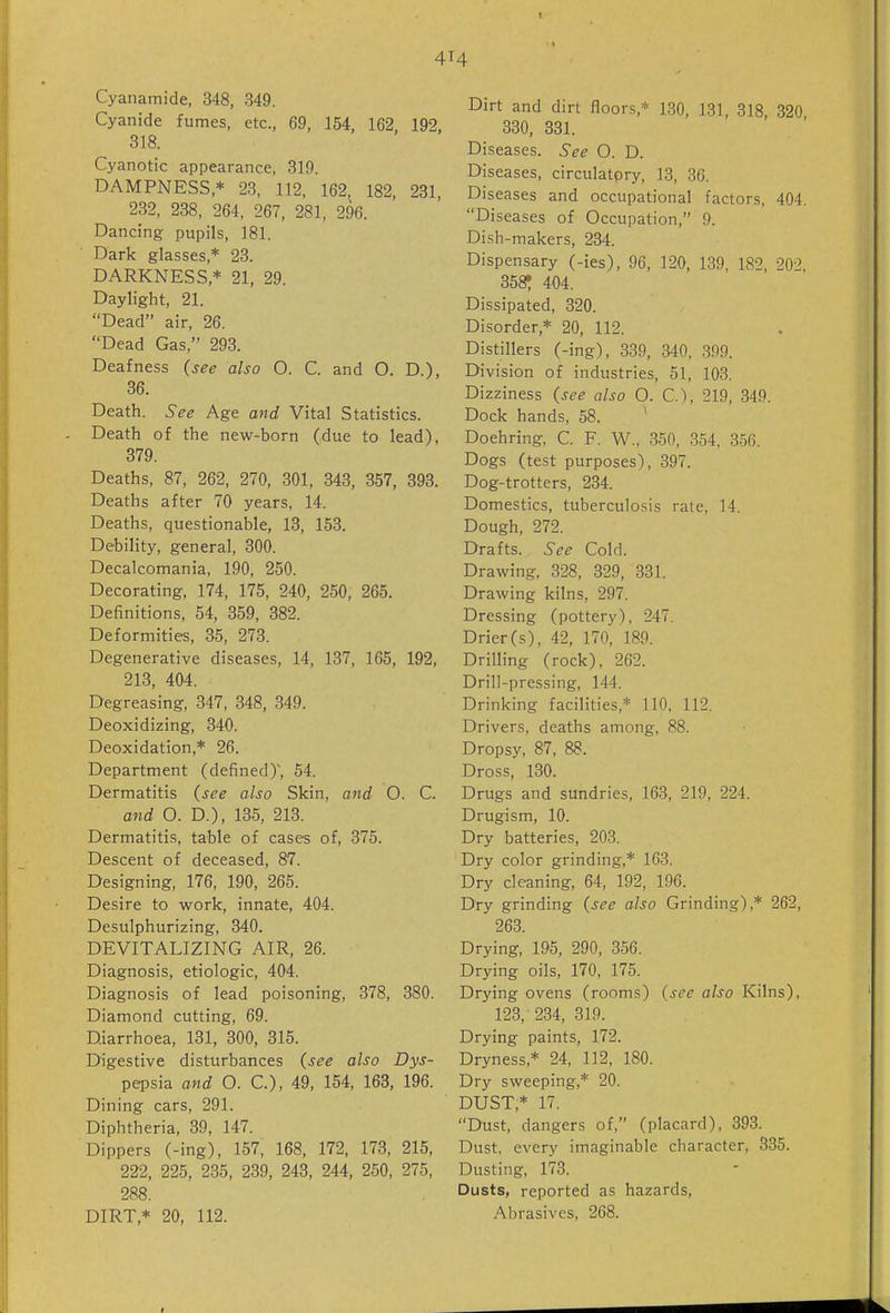 4M Cyanamide, 348, 349. Cyanide fumes, etc., 69, 154, 162 192 318. Cyanotic appearance, 319. DAMPNESS,* 23, 112, 162, 182, 231, 232, 238, 264, 267, 281, 296. Dancing pupils, 181. Dark glasses,* 23. DARKNESS,* 21, 29. Daylight, 21. Dead air, 26. Dead Gas, 293. Deafness {see also O. C. and O. D), 36. Death. See Age and Vital Statistics. Death of the new-born (due to lead), 379. Deaths, 87, 262, 270, 301, 343, 357, 393. Deaths after 70 years, 14. Deaths, questionable, 13, 153. Debility, general, 300. Decalcomania, 190, 250. Decorating, 174, 175, 240, 250, 265. Definitions, 54, 359, 382. Deformities, 35, 273. Degenerative diseases, 14, 137, 165, 192, 213, 404. Degreasing, 347, 348, 349. Deoxidizing, 340. Deoxidation,* 26. Department (defined)', 54. Dermatitis {see also Skin, and O. C. and O. D.), 135, 213. Dermatitis, table of cases of, 375. Descent of deceased, 87. Designing, 176, 190, 265. Desire to work, innate, 404. Desulphurizing, 340. DEVITALIZING AIR, 26. Diagnosis, etiologic, 404. Diagnosis of lead poisoning, 378, 380. Diamond cutting, 69. Diarrhoea, 131, 300, 315. Digestive disturbances {see also Dys- pepsia and O. C), 49, 154, 163, 196. Dining cars, 291. Diphtheria, 39, 147. Dippers (-ing), 157, 168, 172, 173, 215, 222, 225, 235, 239, 243, 244, 250, 275, 288. DIRT,* 20, 112. Dirt and dirt floors,* 130, 131, 318, 320 330, 331. Diseases. See O. D. Diseases, circulatory, 13, 36. Diseases and occupational factors, 404. Diseases of Occupation, 9. Dish-makers, 234. Dispensary (-ies), 96, 120, 139, 182, 202, 358? 404. Dissipated, 320. Disorder,* 20, 112. Distillers (-ing), 339, 340, 399. Division of industries, 51, 103. Dizziness {see also O. C), 219, 349. Dock hands, 58. Doehring, C. F. W.. 350, 354, 356. Dogs (test purposes), 397. Dog-trotters, 234. Domestics, tuberculosis rate, 14. Dough, 272. Drafts. See Cold. Drawing, 328, 329, 331. Drawing kilns, 297. Dressing (pottery), 247. Drier (s), 42, 170, 189. Drilling (rock), 262. Drill-pressing, 144. Drinking facilities,* 110, 112. Drivers, deaths among, 88. Dropsy, 87, 88. Dross, 130. Drugs and sundries, 163, 219, 224. Drugism, 10. Dry batteries, 203. Dry color grinding,* 163. Dry cleaning, 64, 192, 196. Dry grinding {see also Grinding),* 262, 263. Drying, 195, 290, 356. Drying oils, 170, 175. Drying ovens (rooms) {see also Kilns), 123, 234, 319. Drying paints, 172. Dryness,* 24, 112, 180. Dry sweeping,* 20. DUST,* 17. Dust, dangers of, (placard), 393. Dust, every imaginable character, 335. Dusting, 173. Dusts, reported as hazards, Abrasives, 268.