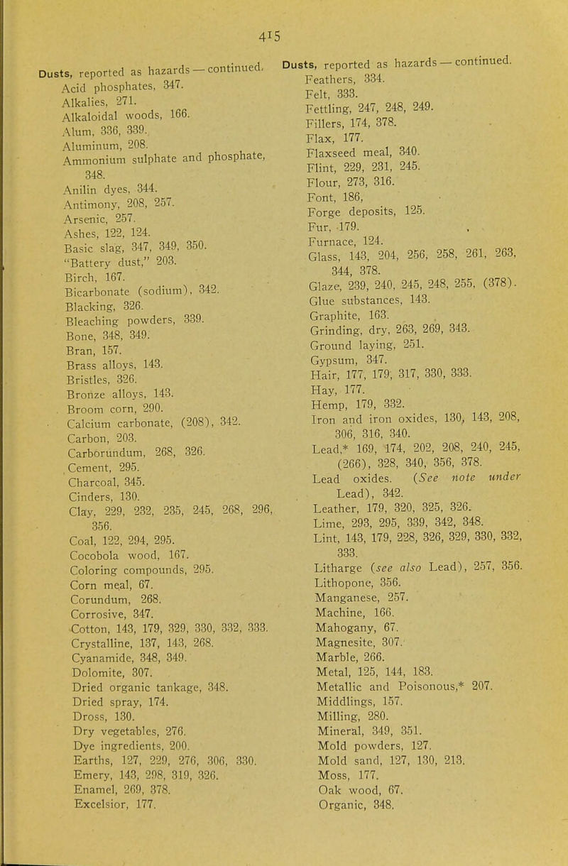 Dusts, reported as hazards — continued, Acid phosphates, 347. Alkalies, 271. Alkaloidal woods, 166. Alum, 336, 339. Aluminum, 208. Ammonium sulphate and phosphate, 348. Anilin dyes, 344. Antimony, 208, 257. Arsenic, 257. Ashes, 122, 124. Basic slag, 347, 349, 350. Battery dust, 203. Birch, 167. Bicarbonate (sodium), 342. Blacking, 326. Bleaching powders, 339. Bone, 348, 349. Bran, 157. Brass alloys, 143. Bristles, 326. Bronze alloys, 143. . Broom corn, 290. Calcium carbonate, (208), 342. Carbon, 203. Carborundum, 268, 326. Cement, 296. Charcoal, 345. Cinders, 130. Clay, 229, 232, 235, 245, 268, 296, .356. Coal, 122, 294, 295. Cocobola wood, 167. Coloring compounds, 295. Corn meal, 67. Corundum, 268. Corrosive, 347. Cotton, 143, 179, 329, 330, 332, 333. Crystalline, 137, 143, 268. Cyanamide, 348, 349. Dolomite, 307. Dried organic tankage, 348. Dried spray, 174. Dross, 130. Dry vegetables, 276. Dye ingredients, 200. Earths, 127, 229, 276, 306, 330. Emery, 143, 298, 319, .326. Enamel, 269, 378. Excelsior, 177. usts, reported as hazards — continued. Feathers, 334. Felt, 333. Fettling, 247, 248, 249. Fillers, 174, 378. Flax, 177. Flaxseed meal, 340. Flint, 229, 231, 245. Flour, 273, 316. Font, 186, Forge deposits, 125. Fiir, 179. Furnace, 124. Glass, 143, 204, 256, 258, 261, 263, 344, 378. Glaze, 239, 240, 245, 248, 255, (378). Glue substances, 143. Graphite, 163. Grinding, dry, 268, 269, 843. Ground laying, 251. Gypsum, 347. Hair, 177, 179; 317, 330, 883. Hay, 177. Hemp, 179, 332. Iron and iron oxides, 180, 143, 208, 306, 316, 840. Lead,* 169, 174, 202, 208, 240, 245, (266), 828, 840, 356, 378. Lead oxides. (See note under Lead), 342. Leather, 179, 820, 825, 326. Lime, 293, 295, 839, 842, 348. Lint, 148, 179, 228, 826, 329, 880, 332, 333. Litharge (see also Lead), 257, 356. Lithopone, 356. Manganese, 257. Machine, 166. Mahogany, 67. Magnesite, 307. Marble, 266. Metal, 125, 144, 183. Metallic and Poisonous,* 207. Middlings, 157. Milling, 280. Mineral, 349, 351. Mold powders, 127. Mold sand, 127, 130, 213. Moss, 177. Oak wood, 67. Organic, 348.