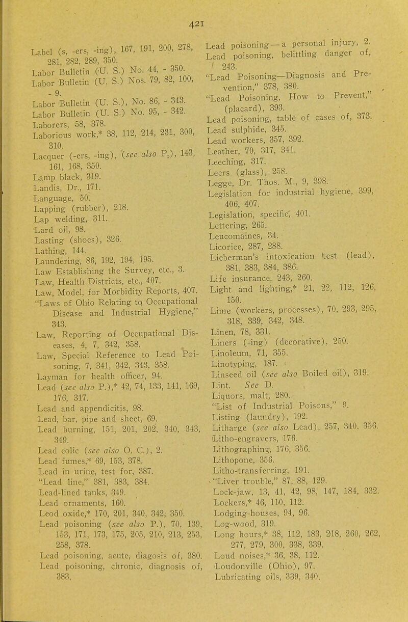 Label (s, -ers, -ing), 167, 191, 200, 278, 281, 282, 289, 350. Labor Bulletin (-U. S.) No. 44, - 350. Labor Bulletin (U. S.) Nos. 79, 82, 100, - 9. Labor 'Bulletin (U. S.), No. 86, - 343. Labor Bulletin (U. S.) No. 95, - 342. Laborers, 58, 378. Laborious work,* 38, 112, 214, 231, 300, 310. Lacquer (-ers, -ing), (sec also P.), 143, 161, 168, 350. Lamp black, 319. Landis, Dr., 171. Language, 50. Lapping (rubber), 218. Lap welding, 311. Lard oil, 98. Lasting (shoes), 326. Lathing, 144. Laundering, 86, 192, 194, 195. Law Establishing the Survey, etc., 3. Law, Health Districts, etc., 407. Law, Model, for Morbidity Reports, 407. Laws of Ohio Relating tq Occupational Disease and Industrial Hygiene, 343. Law, Reporting of Occupational Dis- eases, 4, 7, 342, 358. Law, Special Reference to Lead Poi- soning, 7, 341, 342, 343, 358. Layman for health officer, 94. Lead (sec also P.),* 42, 74, 133, 141, 169, 176, 317. Lead and appendicitis, 98. Lead, bar, pipe and sheet, 69. Lead liurning, 151, 201, 202, 340, 343, 340, Lead colic (sec also O. C.J, 2. Lead fumes,* 69, 153, 378. Lead in urine, test for, 387. Lead line, 381, 383, 384. Lead-lined tanks, 349. Lead ornaments, 160. Leod oxide,* 170, 201, 340, 342, 350. Lead poisoning (see also P.), 70, 139, 153, 171, 173, 175, 205, 210, 213, 253, 258, 378. Lead poisoning, acute, diagosis of, 380. Lead poisoning, chronic, diagnosis of, 383. Lead poisoning —a personal injury, 2. Lead poisoning, belittling danger of, ' 243. Lead Poisoning—Diagnosis and Pre- vention, 378, 380. Lead Poisoning, How to Prevent, (placard), 393. Lead poisoning, table of cases of, 373. Lead sulphide, 345. Lead workers, 357, 392. Leather, 70, 317, 341. Leeching, 317. Leers (glass), 258. Leggc, Dr. Thos. M., 9, 398. Legislation for industrial hygiene, 399, 406, 407. Legislation, specific^ 401. Lettering, 265. Leucomaines, 34. Licorice, 287, 288. Lieberman's intoxication Itest (lead), 381, 383, 384, 386. Life insurance, 243, 260. Light and lighting,* 21, 22, 112, 126, 150. Lime (workers, processes), 70, 293, 295, 318, 339, 342, 348. Linen, 78, 331. Liners (-ing) (decorative), 250. Linoleum, 71, 355. Linotyping, 187. ■ Linseed oil (sec also Boiled oil), 319. Lint. See D. Liquors, malt, 280. List of Industrial Poisons, 9. Listing (laundry), 192. Litharge (see also Lead), 257, 340, 356. Litho-engravcrs, 176. Lithographing, 176, 356. Lithopone, 356. Litho-transferring, 191. > Liver trouble, 87, 88, 129. Lock-jaw, 13, 41, 42, 98, 147, 184, 332. Lockers,* 46, IW, 112. Lodging-houses, 94, 96. Log-wood, 319. Long hours,* 38, 112, 183, 2.18, 260, 262. 277, 279, 300, 338, 339. Loud noises,* 36, 38, 112. Loudonville (Ohio), 97. Lubricating oils, 339, 340.