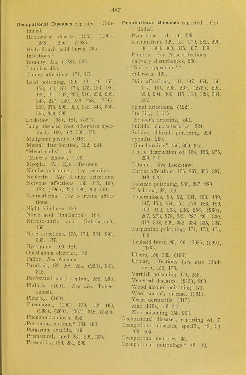 Occupational Diseases reported—Con- tinued. Hookworm disease, (90), (100), (268), (2!IG), (208). Hydroflouric acid burns, 265. Infections.* Insanity, 224, (228), 300. Jaundice, J);!. Kidney aflfections, 171, 173. Lead poisoning, 139, 144, 149, 153, 158, 164, 171, 173, 175, 183, 18C, 189, 191, 202, 208, 210, 232, 239, 243, 247, 249, 253, 258, (264), 269, 270, 299, 320, 342, 343, 353, 355, 356, 392. Lock-jaw, (98). 184, (332). Lung diseases (not otherwise spec- ified), 100, 162, 300, 331. Malignant pustule, (348). Mental deterioration, 122, 224. iMetal chills, 156. Miner's elbow, (100). Myopia. See Eye afifections. Naptha poisoning., See Benzine. Nephritis. See Kidney affections. Nervous affections, 139, 147, 16Q, 182, (196), 224, 289, 299, 301. Neurasthenia. See Nervous afTcc- tions. ■-Night blindness, 150. Nitric acid (inhalation), 160. Nitroso-nitric acid (inhalation), 160. Nose afifections, laS, 173, 264, 295, 335, 337. Nystagmus, 100, 181. Ophthalmia electrica, 150. • Pallor. See Anemia. Paralysis, 182, 208, 224, (228), 243, 318. Perforated nasal septum, 258, 290. Phthisis, (100). See also Tuber- culosis. Pleurisy, (100). Pneumonia, (100), 139, 153, 160, (238), (260), (267), 318, (349). Pneumonoconiosis, 332. ,Poisoning, chronic,* 164, 192. Potassium cyanide, 149. Prematurely aged, 231, 299, 300. Presenility, 186, 231, 299. Occupational Diseases reported — Con- cluded. Pyorrhoea, 154, 156, 299. Rheimiatism, 129, 131, 279, 282, 299, 301, 303, 308, 315, 337, 339. Rhinitis. See Nose affections. Salivary disturbances, 260. Sickly appearing.* Siderosis, 139. Skin afTections, 131, 147, 151, 156, 177, 191, 203, 267, (275), 292, 293, 294, 300, 315, 318, 328, 83)1, 337. Spinal affections, (122). Sterility, (151). Striker's arthritis, 301. Suicidal characteristics, 224. Sulphur chloride poisoning, 224. Syphilis, 260. Sun burning, 150, 300, 315. Teeth, destruction of, 154, 156, 275, 299, 345. Tetanus. See Lock-jaw. Throat affections, 135, 267, 835, 337, 343, 349. Tobacco poisoning, 285, 287, 289. Trachoma, 92, 100. Tuberculosis, 90, 92, 101, 120, 139, 147, 153, 154, 171, 173, 183, 186, 190, 192, 203, 238, 256, (260), 267, 273, 278, 285, 287, 291, 300, 318, 328, 329, 332, 334, 335, 337. Turpentine poisoning, 171, 173, 175, 356. Typhoid fever, 99, 100, (268), (299), (348). Ulcers, 156, 162, (196). Urinary affections {see also Blad- der), 153, 176. Varnish poisoning, 171, 258. Venereal diseases, (215), 260. Wood alcohol poisoning, 171. Wool sorter's disease, (331). Yeast dermatitis, (317). Zinc chills, 156, 242. Zinc poisoning, 158, 208. Occupational diseases, reporting of, 7. Occupational diseases, specific, 42, 50, 400, 405. Occupational neuroses, 35. Occupational poisonings,* 43, 46.