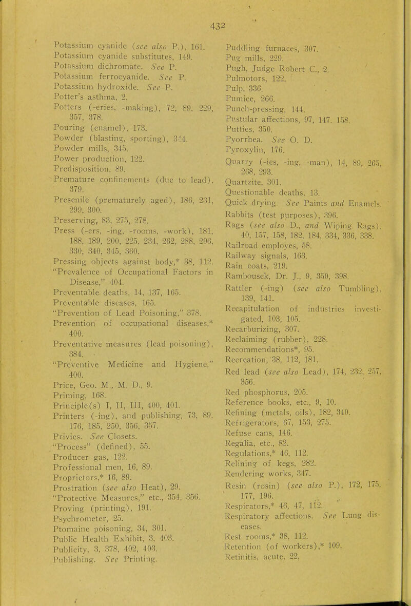 Potassium cyanide (see also P.), Kii. Potassium cyanide substitutes, 14!). Potassium dichromatc. Sec P. Potassium ferrocyanide. Sec P. Potassium, hydroxide. Sec P. Potter's asthma, 2. Potters (-eries, -making), 72, 89, 229, 357, 378. Pouring (enamel), 173. Powder (blasting, sporting), 3-14. Powder mills, 345. Power production, 122. Predisposition, 89. Premature confinements (due to lead), 379. Presenile (prematurely aged), 18(i, 231, 299, 800. Preserving, 83, 275,, 278. Press (-ers, -ing, -rooms, -work), 181, 188, 189, 200, 225, 234, 2G2, 288, 296, 330, 340, 345, 360. Pressing objects against body,* 38, 112. Prevalence of Occupational Factors in Disease, 404. Preventable deaths, 14, 137, 165. Preventable diseases, 165. Prevention of Lead Poisoning, 378. Prevention of occupational diseases,* 400. Preventative measures (lead poisoning), 384. Preventive Medicine and Hygiene, 400. Price, Geo. M., M. D., 9. Priming, 1G8. Principle(s) I, II, III, 400, 401. Printers (-ing), and publishing, 73, 89, 176, 185, 250, 356, 357. Privies. See Closets. Process (defined), 55. Producer gas, 122. Professional men, 16, 89. Proprietors,* 16, 89. Prostration (sec also Heat), 29. Protective Measures, etc., 354, 356. Proving (printing), 191. Psychrometer, 25. Ptomaine poisoning, 34, 304. Public Health Exhibit, 3, 403. Publicity, 3, 378, 402, 403. Publishing. Sec Printing. Puddling furnaces, 307. Pug mills, 229. Pugh, Judge Robert C, 2. Pulmotors, 122. Pulp, 836. ■ . Pumice, 266. Punch-pressing, 144. Pustular affections, 97, 147. 158. Putties, 350. Pyorrhea. See O. D. Pyroxylin, 176. Quarry (-ies, -ing, -man), 14, 89, 265, 268, 293. Quartzite, 301. Questionable deaths, 13. Quick drying. Sec Paints and Enamels. Rabbits (test purposes), 396. Rags (see also D., and Wiping Rags). 40, 157, 158, 182, 184, 334, 336, 338. Railroad employes, 58. Railway signals, 163. Rain coats, 219. Rambousek, Dr. J., 9, 350, 398. Rattler (-ing) (see also Tumbling), 139, 141. Recapitulation of industries investi- gated, 103, 105. Recarburizing, 807. Reclaiming (rubber), 228. Recommendations*, 95. Recreation,-38, 112, 181. Red lead (see also Lead), 174, 232, 257, 356. Red phosphorus, 205. Reference books, etc., 9, 10. Refining (metals, oils), 182, 340. Refrigerators, 67, 153, 275. Refuse cans, 146. Regalia, etc., 82. Regulations,* 46, 112. Relining of kegs, 282. Rendering works, 347. Resin (rosin) (see also P.), 172, 175. 177. 196. Respirators,* 46, 47, 112. Respiratory affections. Sec Lung dis- eases. Rest rooms,* 38, 112. Retention (of workers),* 109. i-!etinitis, acute. 22,