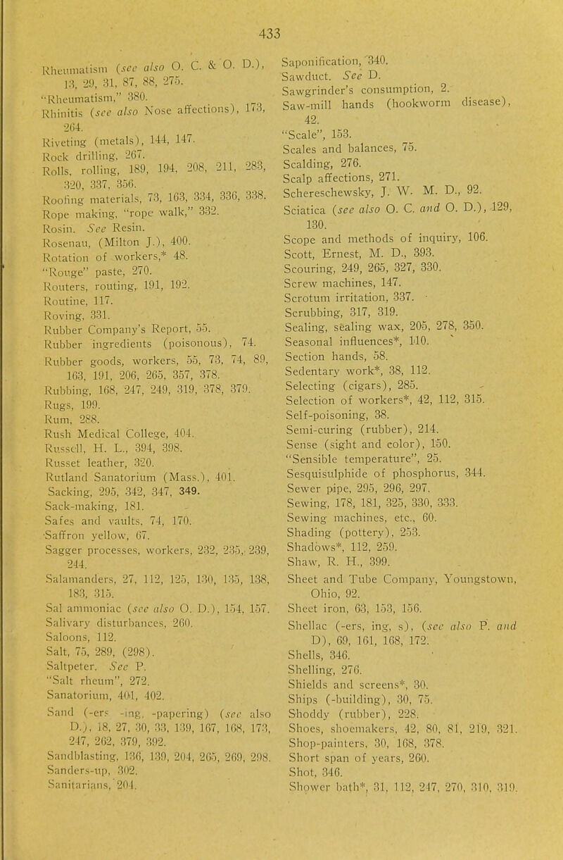 l^hcuniatisni (see also O. C. & O. D.), 13, 29, 31, 87, 88, 275. • mieumatism, 380. Rhinitis (see also Nose affections), 173, 204. Riveting (metals), 144, 147. Rock drilling, 207. Rolls, rolling, 189, 194, 208, 211, 283, 320, 337. 356. Rooling materials, 73, 1G3, 334, 336, 338. Rope making, rope walk, 332. Rosin. See Resin. Rosenau, (Milton J.), 400. Rotation of workers,* 48. Rouge paste, 270. Routers, routing, 191, 192. Routine, 117. Roving, 331. Rubber Company's Report, 55. Rubber ingredients (poisonous), 74. Rubber goods, workers, 55, 73, 74, 89, 163, 191, 206, 265, 357, 878. Rubbing, 168, 247, 249, 319,-378, 379. Rugs, 199. Rum, 288. Rush Medical College, 404. Russell, H. L., 394, 398. Russet leather, 320. Rutland Sanatorium (Mass.), 401. Sacking, 295, 342, -347, 349. Sack-making, 181. Safes and vaults, 74, 170. •Saffron yellow, 07. Sagger processes, workers, 232, 235,- 239, 244. Salamanders. 27, 112, 125, ].30, 135, 1.38, 183, 315. Sal ammoniac (see also O. D.), 154, 157. -Salivary disturlianccs, 260. Saloons, 112. Salt, 75, 289, (298). Saltpeter. Sec P. ••Salt rheum, 272. Sanatorium, 404, 402. Sand (-ers -mg. -papering) (sec also D.), 18, 27, .30, .33, 139, 167, 168, 173, 247, 262 , 379, .392. Sandblasting, 136, 139, 204, 265, 269, 298. Sanders-up, 302. Sanitarians, 204. Saponification, '340. Sawduct. See D. Sawgrinder's consumption, 2. Saw-mill hands (hookworm disease), 42. Scale, 153. Scales and balances, 75. Scalding, 276. Scalp affections, 271. Schereschewsky, J. W. M. D., 92. Sciatica (see also O. C. and O. D.), 129, 130. Scope and methods of inquiry, 106. Scott, Ernest, M. D., 393. Scouring, 249, 265, 327, 330. Screw machines, 147. Scrotum irritation, 337. Scrubbing, 317, 319. Sealing, sealing wax, 205, 278, 850. Seasonal influences*, 140. Section hands, 58. Sedentary work*, 38, 112. Selecting (cigars), 285. Selection of workers*, 42, 112, 315. Self-poisoning, 38. Semi-curing (rubber), 214. Sense (sight and color), ISO. Sensible temperature, 25. Sesquisulphide of phosphorus, -344. Sewer pipe, 295, 296, 297. Sewing, 178, 181, 325, 330, 333. Sewing machines, etc., 60. Shading (pottery), 253. Shadows*, 112, 259. Shaw, R. H., 899. Sheet and Tube Company, Youngstown, Ohio, 92. Sheet iron, 63, 153, 156. Shellac (-ers, ing, s), (see also P. and D), 69, 161, 168, 172. Shells, 346. Shelling, 276. Shields and screens*, 30. Ships (-building), 30, 75. Shoddy (rubber), 228. Shoes, shoemakers, 42, 80, 81, 219, 321. Shop-painters, 30, 168, 378. Short span of years, 2G0. Shot, 346. Shower liath* 31, 112, 217, 270, 310, 319.