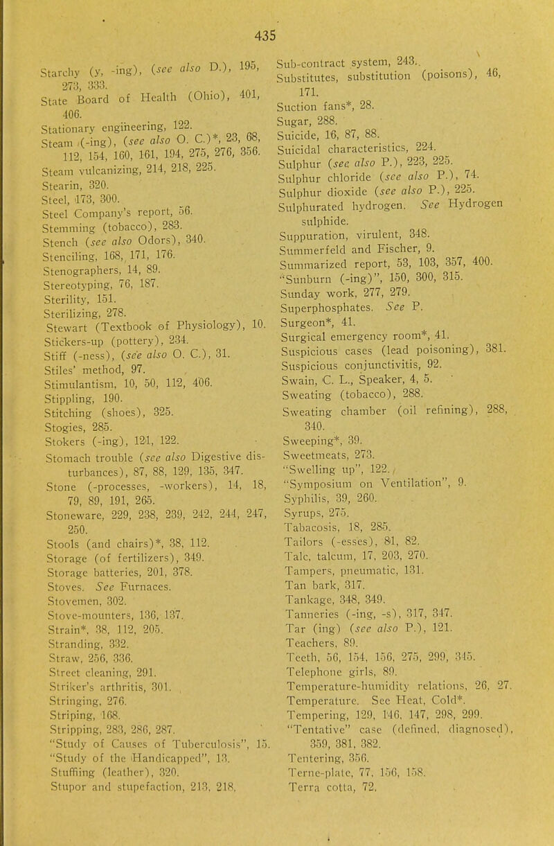 Starchy (y, -ing), (^^'^ '^-^ D.), 195, 273, 333. ^ State Board of Health (Ohio), 401, 406. Stationary engineering, 122. Steam -(-ing), (^^^ also O. C.)*, 23 68, 112, 154, 160, 161, 194, 275, 276, 356. Steam vulcanizing, 214, 218, 225. Stearin, 320. Steel, 173, 300. Steel Company's report, 56. Stemming (tobacco), 283. Stench (see also Odors), 340. Stenciling, 168,, 171, 176. Stenographers, 14, 89. Stereotyping, 76, 187. Sterility, 151. Sterilizing, 278. Stewart (Textbook of Physiology), 10. Stickers-up (pottery), 234. Stiff (-ness), (see also 0. C), 31. Stiles' method, 97. Stimulantism, 10, 50, 112, 4'06. Stippling, 190. Stitching (shoes), 325. Stogies, 285. Stokers (-ing), 121, 122. Stomach trouble (see also Digestive dis- turbances), 87, 88, 129, 135, 347. Stone (-processes, -workers), 14, 18, 79, 89, 191, 265. Stoneware, 229, 238, 239, 242, 244, 247, 250. Stools (and chairs)*, 38, 112. Storage (of fertilizers), 349. Storage batteries, 201, 378. Stoves. See Furnaces. Stovemen, 302. Stove-mounters, 136, 137. Strain* 38, 112, 205. Stranding, 332. Straw, 256, 336. Street cleaning, 291. Striker's arthritis, 301. Stringing, 276. Striping, 108. Stripping, 283, 286, 287. Study of Causes of Tuberculosis, 15. Study of the 'Handicapped, 13. Stuffiing (leather), 320. Stupor and stupefaction, 21.., 218, Sub-contract system, 243.. Substitutes, substitution (poisons), 46, 171. Suction fans*, 28. Sugar, 288. Suicide, 16, 87, 88. Suicidal characteristics, 224. Sulphur (sec also P.), 223, 225. Sulphur chloride (see also P.), '74. Sulphur dioxide (see also P.), 225. Sulphurated hydrogen. See Hydrogen sulphide. Suppuration, virulent, 348. Summerfeld and Fischer, 9. Summarized report, 53, 103, 357, 400. Sunburn (-ing), 150, 300, 315. Sunday work, 277, 279. Superphosphates. See P. Surgeon*, 41. Surgical emergency room*, 41. Suspicious cases (lead poisoning), 381. Suspicious conjunctivitis, 92. Swain, C. L., Speaker, 4, 5. Sweating (tobacco), 288. Sweating chamber (oil refining), 288, 340. Sweeping*, 39. Sweetmeats, 273. Swelling up, 122., Symposium on Ventilation, 9. Syphilis, 39, 260. Syrups, 275. Tabacosis, 18, 285. Tailors (-esses), 81, 82. Talc, talcum, 17. 203, 270. Tampers, pneumatic, 131. Tan bark, 317. Tankage, 34S, 349. Tanneries (-ing, -s), 317, 347. Tar (ing) (see also P.), 121. Teachers, 89. Teeth. 50, 154, 156, 275, 299, 315. Telephone girls, 89. Temperature-humidity relations, 26, 27. Temperature. See Heat. Cold*. Tempering, 129. N6. 147, 298, 299. Tentative case (defined, diagnosed). 359, 381, 382. Tentering, 356. Terne-platc, 77. 15-6, 158. Terra cntla, 72.