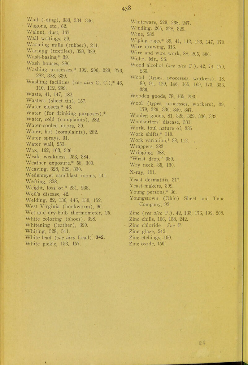 Wad (-ding), 333, 334, 346. Wagons, etc., 62. Walnut, dust, 167. Wall writings, 50. Warming mills (rubber), 211. Warping (textiles), 328, 329. Wash-basins,* 39. Wash houses, 280. Washing processes,* 192, 206, 229, 276 282, 328, 330. Washing facilities (sec also O. C.),* 46, 110, 112, 299. Waste, 41, 147, 182. Wasters (sheet tin), 157. Water closets,* 46. Water (for drinking purposes).* Water, cold (complaints), 282. Water-cooled doors, 30. Water, hot (complaints), 282. Water sprays, 31. Water wall, 253. Wax, 162, 163, 326. Weak, weakness, 253, 384. Weather exposure,* 58, 300. Weaving, 328, 329, 330. Wedemeyer sandblast rooms, 141. Wefting, 328. Weight, loss of,* 231, 238. Weil's disease, 42. Welding, 22, 136, 146, 150, 152. West Virginia (hookworm), 96. Wet-and-dry-bulb thermometer, 25. White coloring (shoes), 328. Whitening (leather), 320. Whiting, 328, 3^11. White lead (see also Lead), 342. White pickle, 153, 157. 438 » Whiteware, 229, 238, 247. Winding, 205, 328, 329. Wine, 282. Wiping rags,* 39, 41, 112, 126, 147, 170. Wire drawing, 316. Wire and wire work, 88, 205, 300 Woltz, Mr., 96. Wood alcohol (sec also P ) 42 74 170 265. ' . > ■ Wood (types, processes, workers), 18, 80, 91, 129, 146, 165, 169, 173, 333, 336. Wooden goods, 78, 165, 293. Wool (types, processes, workers), 39, 179, 329, 330, 340, 347. Woolen goods, 81, 328, 329, 330, 333. Woolsorters' disease, 331. Work, foul nature of, 335. Work shifts,* 110. Work variation,* 38, 112. . Wrappers, 283. Wringing, 288. Wrist drop, 380. Wry neck, 35, 130. X-ray, 151. Yeast dermatitis, 317. Yeast-makers, 399. Young persons,* 36. Youngstown (Ohio) Sheet and Tube Company, 92. Zinc (see also P.), 42, 133, 176, 192, 208. Zinc chills, 156, 158, 242. Zinc chloride. See P. Zinc glaze, 242. Zinc etchings, 190. Zinc oxide, 150.