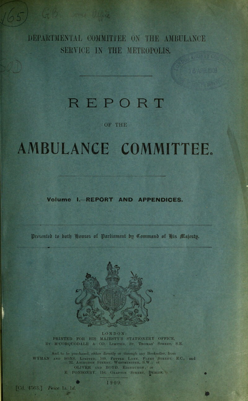 SERVICE IN THE METROPOLIS. R K P O R T OF THE AMBULANCE COMMITTEE. Volume I.—REPORT AND APPENDICES. Ilirsi'uti'b to liot!) 1tous£5 of flatitam^nt h]j ©nrnmanb of Hts ^aj^st^. LONDON: PRINTED FOR HIS MAJESTY'S STATIONERY OFFICE, By MCORQUODALE & CO. Limited, St. Thomas' Street, S.E. And to be purchased, either directly or through any Bookseller, from WYMAN AND SONS, Limited, 109, Fetter Lane, Fleet Street, E.C., and 32, ABINGDO^f Street, Westminster, S.W. ; or OLIVER AND BOYD, Edinburgh; - or E. PONSONBY, 116, Grafton Street, Dublix. • 19 09. 4oG3.] P'i-tce ]s. Id. 0