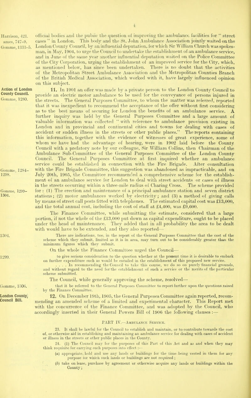 4: Harrison, 421. ames, 747-9. Gomme, 1333-5. Action of London County Council. Gomme, 1280. Gomme, 12S4- 1298. Gomme, 1299- 1304. 1304. 1299. Gomme, 1306. London County] Council Bill. official bodies and the public the question of improving the ambulance facilities for  street cases  in London. This body and the St. John Ambulance Association jointly waited on the London Comity Council, by an influential deputation, for which Sir William Church was spokes- man, in May, 1904, to urge the Council to undertake the establishment of an ambulance service, and in June of the same year another influential deputation waited on the Police Committee of the City Corporation, urging the establishment of an improved service for the City, which, as mentioned below, has since been undertaken. There is no doubt that the activities of the Metropolitan Street Ambulance Association and the Metropolitan Counties Branch of the British Medical Association, which worked with it, have largely influenced opinion on this subject. 11. In 1901 an ofier was made by a private person to the London County Council to provide an electric motor ambulance to be used for the conveyance of persons injured in the streets. The Generai Purposes Committee, to whom the matter was referred, reported that it was inexpedient to recommend the acceptance of the offer without first considering as to the best means of securing for London the benefits of an ambulance service. A further inquiry was held by the General Purposes Committee and a large amount of valuable information was collected  with reference to ambulance provision existing in London and in provincial and continental cities and towns for dealing with cases of accident or sudden illness in the streets or other public places. The reports containing this information, together with the evidence of witnesses of great experience, some of whom we have had the advantage of hearing, were in 1902 laid before the County Council with a prefatory note by our colleague. Sir William Collins, then Chairman of the Ambulance Sub-Committee of the General Purposes Committee of the London County Council. The General Purposes Committee at first inquired whether an ambulance service could be established in connection with the Fire Brigade. After consultation with the Fire Brigade Committee, this suggestion was abandoned as impracticable, and on July 20th, 1905, the Committee recommended a comprehensive scheme for the establish- ment of an ambulance service for London to deal with street accidents or cases of illness in the streets occurring within a three-mile radius of Charing Cross. The scheme provided for : (1) The erection and maintenance of a principal ambulance station and seven district stations; (2) motor ambulances worked by electricity; and (3) a method of giving calls by means of street call posts fitted with telephones. The estimated capital cost was £13,000, and the total annual cost, including the cost of staff at £4,400, was £9,600. The Finance Committee, while submitting the estimate, considered that a large portion, if not the whole of the £13,000 put down as capital expenditure, ought to be placed under the head of maintenance. They added that in all probability the area to be dealt with would have to be extended, and they also reported— There are indications, too, in tie report of the General Purposes Committee that the cost of the scheme which they submit, hmited as it is in area, may turn out to be considerably greater than the minimum figures which they submit. On the whole the Finance Committee urged the Council— to give serious consideration to the question whether at the present time it is desirable to embark ■ on further expenditure such as would be entailed in the estabUshment of this proposed new service. .... In recommending the Council to take this course, we do so on purely financial grounds, ' and without regard to the need for the establishment of such a service or the merits of the particular scheme submitted. The Council, while generally approving the scheme, resolved— that it be referred to the General Purposes Committee to report further upon the questions raised by the Finance Committee. 12. On December 19th, 1905, the General Purposes Committee again reported, recom- mending an amended scheme of a limited and experimental character. This Report met with the concurrence of the Finance Committee, and was adopted by the Council, who accordingly insei-ted in their General Powers Bill of 1906 the following clauses :— PART IV.—Ambulance Service. 23. It shall be lawful for the Council to establish and maintain, or to contribute towards the cost of, or otherwise aid in establishing and maintaining an ambulance service for deahng with cases of accident or illness in the streets or other pubHc places in the County. 24. (1) The Council may for the purposes of tliis Part of tliis Act and as and when they may think requisite for carrying such purposes into effect :— (a) appropriate, hold and use any lands or buildings for the time- being vested in them for any purpose for wiiich such lands or buildings are not required ; ' (b) take on lease, purchase by agreement or otherwise acquire any lands or buildings within the _ County;