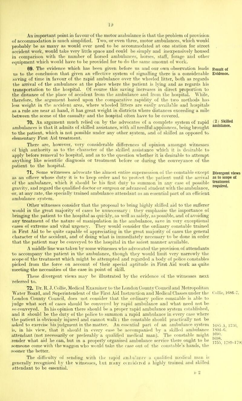 An important point in favour of the motor ambulance is that the problem of provision of accommodation is much simplified. Two, or even three, motor ambulances, which would probably be as many as would ever need to be accommodated at one station for street accident work, would take very httle space and could be simply and inexpensively housed in comparison with the number of horsed ambulances, horses, staff, forage and other equipment which would have to be provided for to do the same amount of work. 69. The evidence which has been given before us and our own observation leads us to the conclusion that given an effective system of signalling there is a considerable saving of time in favour of the rapid ambulance over the wheeled litter, both as regards the arrival of the ambulance at the place where the patient is lying and as regards his transportation to the hospital. Of course this saving increases in direct proportion to the distance of the place of accident from the ambulance and from the hospital. While, therefore, the argument based upon the comparative rapidity of the two methods has less weight in the accident area,, where wheeled litters are easily available and hospitals as a rule are near at hand, it has great weight in districts where distances exceeding a mile ■between the scene of the casualty and the hospital often have to be covered. 70. An argument much relied on by the advocates of a complete system of rapid ambulances is that it admits of skilled assistance, with ail needful appliances, being brought to the patient, which is not possible under any other system, and of skilled as opposed to elementary First Aid treatment. There are, however, very considerable differences of opinion amongst witnesses of high authority as to the character of the skilled assistance which it is desirable to apply before removal to hospital, and as to the question whether it is desirable to attempt anything like scientific diagnosis or treatment before or during the conveyance of the patient to the hospital. 71. Some witnesses advocate the almost entire supersession of the constable except as an officer whose duty it is to keep order and to protect the patient until the arrival of the ambulance, which it should be his fu'st duty to summon in any case of possible gravity, and regard the quahfied doctor or surgeon or advanced student with the ambulance, or, at any rate, the specially trained ambulance attendant as an essential part of an efficient ambulance system. Other witnesses consider that the proposal to bring highly skilled aid to the sufierer would in the great majority of cases be unnecessary : they emphasise the impoi*tance of bringing the patient to the hospital as quickly, as well as safely, as possible, and of avoiding any treatment of the nature of manipulation in the ambulance, save in very exceptional cases of extreme and vital urgency. They would consider the ordinary constable trained in First Aid to be quite capable of appreciating in the great majority of cases the general character of the accident, and of doing what is immediately necessary to be done in order that the patient may be conveyed to the hospital in the safest manner available. A middle line was taken by some witnesses who advocated the provision of attendants to accompany the patient in the ambulance, though they would limit very narrowly the scope of the treatment which might be attempted and regarded a body of police constables picked from the force on account of their special aptitude in First Aid work as quite meeting the necessities of the case in point of skill. These divergent views may be illustrated by the evidence of the witnesses next referred to. 72. Dr. E. J. Collie, Medical Examiner to the London County Council and Metropolitan Water Board, and Superintendent of the First Aid Instruction and Medical Classes under the London County Council, does not consider that the ordinary police constable is able to judge what sort of cases should be conveyed by rapid ambulance and what need not be so conveyed. In his opinion there should be a proper rapid ambulance system established, and it should be the duty of the police to summon a rapid ambulance in every case where the patient is obviously injured and cannot walk : the constable should practically not be asked to exercise his judgment in the matter. An essential part of an ambulance system is, in his view, that it should in every case be accompanied by a skilled ambulance attendant (not necessarily or preferably a qualified medical man). The constable might render what aid he can, but in a properly organised ambulance service there ought to be someone come with the waggon who would take the case out of the constable's hands, the sooner the better. The difficulty of sending with the rapid ambulance a qualified medical man is generally recognised by the witnesses, but many considered a highly trained and skilled attendant to be essential. D 2 Result of Evidence. (2) Skilled assistance. Divergent views as to scope of treatment required. CoHie, 1686-'; 16S5 A, 17^!G, isn4-6. 1690. 1698. 1755, 1789-179C