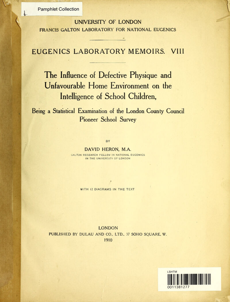 Pamphlet Collection \ UNIVERSITY OF LONDON FRANCIS GALTON LABORATORY FOR NATIONAL EUGENICS EUGENICS LABORATORY MEMOIRS. VIII The Influence of Defective Physique and Unfavourable Home Environment on the Intelligence of School Children, Being a Statistical Examination of the London County Council Pioneer School Survey BY DAVID HERON. M.A. GALTON RESEARCH FELLOW IN NATIONAL EUGENICS IN THE UNIVERSITY OF LONDON WITH 12 DIAGRAMS IN THE TEXT LONDON PUBLISHED BY DULAU AND CO.. LTD., 37 SOHO SQUARE. W. 1910 LSHTM 0011381277