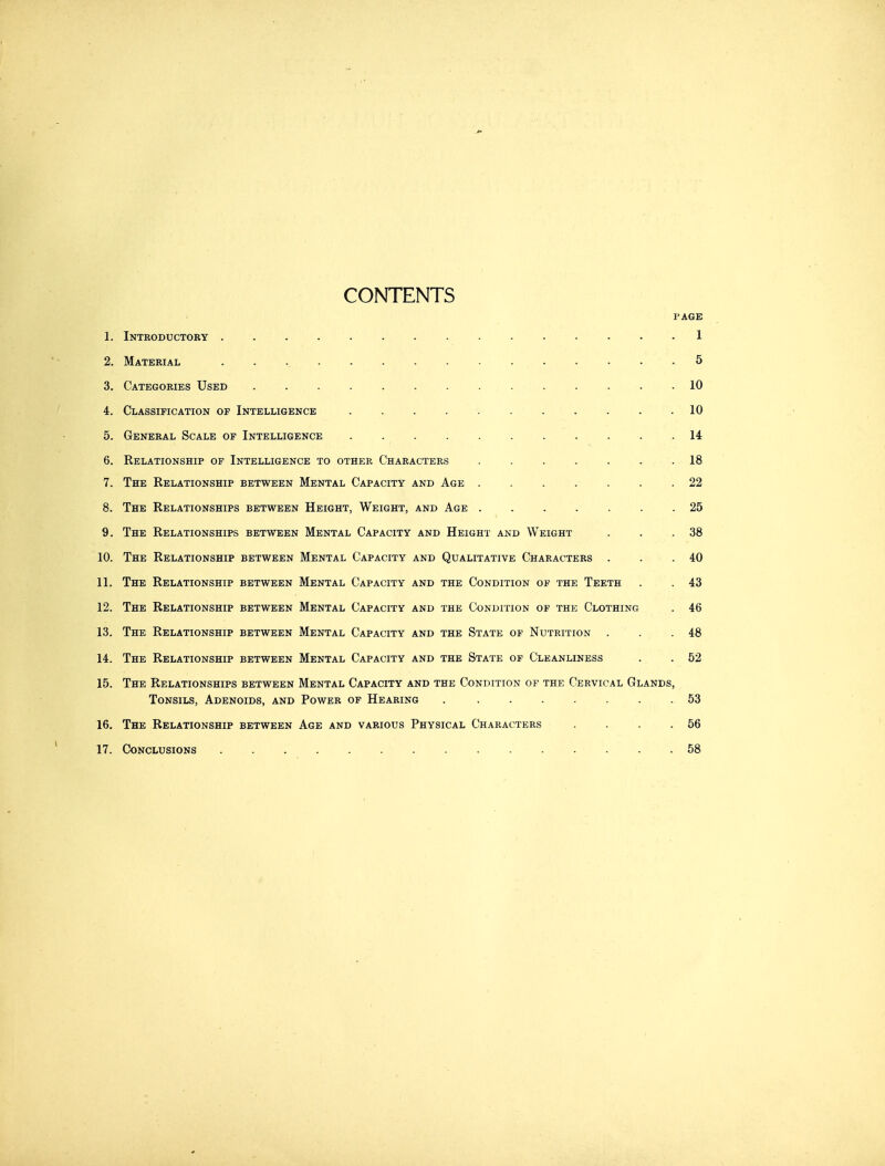 CONTENTS PAGE 1. Introductory ............... 1 2. Material ............... 5 3. Categories Used 10 4. Classification of Intelligence 10 5. General Scale of Intelligence ........... 14 6. Relationship op Intelligence to other Characters . . . . . . . 18 7. The Relationship between Mental Capacity and Age . . . . . . .22 8. The Relationships between Height, Weight, and Age ....... 25 9. The Relationships between Mental Capacity and Height and Weight . . .38 10. The Relationship between Mental Capacity and Qualitative Characters . . .40 11. The Relationship between Mental Capacity and the Condition of the Teeth . . 43 12. The Relationship between Mental Capacity and the Condition op the Clothing . 46 13. The Relationship between Mental Capacity and the State of Nutrition . . .48 14. The Relationship between Mental Capacity and the State of Cleanliness . . 52 15. The Relationships between Mental Capacity and the Condition of the Cervical Glands, Tonsils, Adenoids, and Power of Hearing . ....... 53 16. The Relationship between Age and various Physical Characters . . . .56 17. Conclusions 58