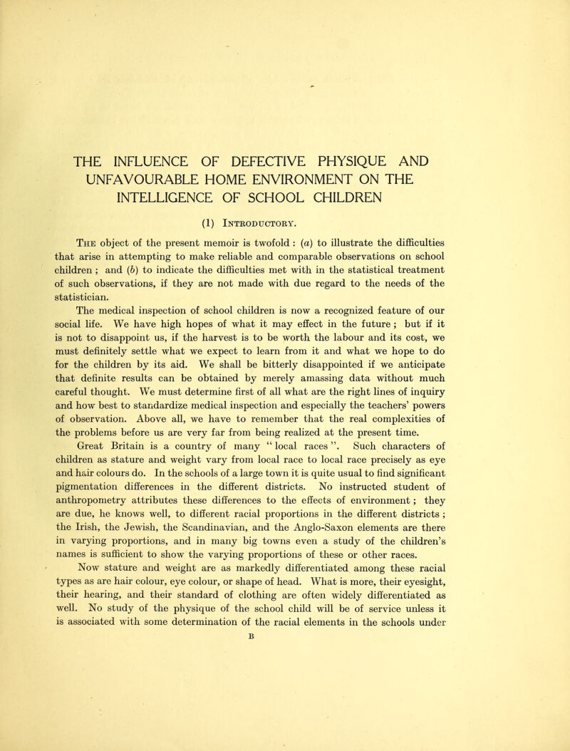 THE INFLUENCE OF DEFECTIVE PHYSIQUE AND UNFAVOURABLE HOME ENVIRONMENT ON THE INTELLIGENCE OF SCHOOL CHILDREN (1) Introductory. The object of the present memoir is twofold : (a) to illustrate the difficulties that arise in attempting to make reliable and comparable observations on school children ; and (6) to indicate the difficulties met with in the statistical treatment of such observations, if they are not made with due regard to the needs of the statistician. The medical inspection of school children is now a recognized feature of our social life. We have high hopes of what it may effect in the future ; but if it is not to disappoint us, if the harvest is to be worth the labour and its cost, we must definitely settle what we expect to learn from it and what we hope to do for the children by its aid. We shall be bitterly disappointed if we anticipate that definite results can be obtained by merely amassing data without much careful thought. We must determine first of all what are the right lines of inquiry and how best to standardize medical inspection and especially the teachers' powers of observation. Above all, we have to remember that the real complexities of the problems before us are very far from being realized at the present time. Great Britain is a country of many  local races . Such characters of children as stature and weight vary from local race to local race precisely as eye and hair colours do. In the schools of a large town it is quite usual to find significant pigmentation differences in the different districts. No instructed student of anthropometry attributes these differences to the effects of environment; they are due, he knows well, to different racial proportions in the different districts ; the Irish, the Jewish, the Scandinavian, and the Anglo-Saxon elements are there in varying proportions, and in many big towns even a study of the children's names is sufficient to show the varying proportions of these or other races. Now stature and weight are as markedly differentiated among these racial types as are hair colour, eye colour, or shape of head. What is more, their eyesight, their hearing, and their standard of clothing are often widely differentiated as well. No study of the physique of the school child will be of service unless it is associated with some determination of the racial elements in the schools under £