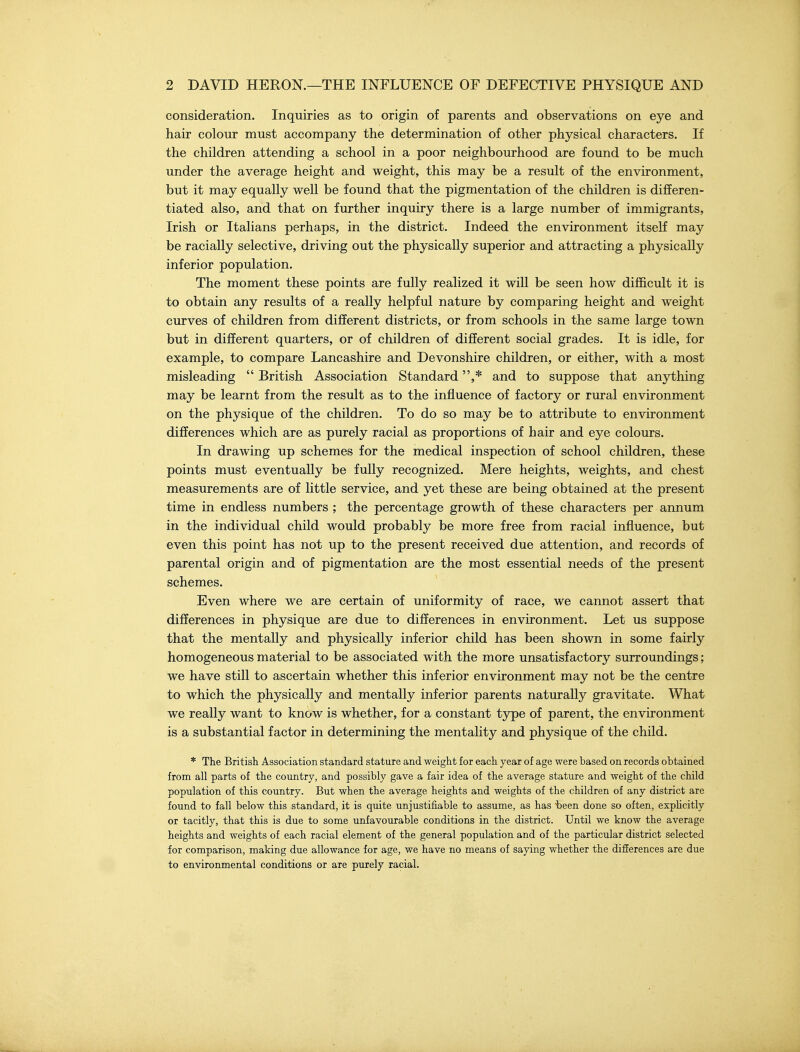 consideration. Inquiries as to origin of parents and observations on eye and hair colour must accompany the determination of other physical characters. If the children attending a school in a poor neighbourhood are found to be much under the average height and weight, this may be a result of the environment, but it may equally well be found that the pigmentation of the children is differen- tiated also, and that on further inquiry there is a large number of immigrants, Irish or Italians perhaps, in the district. Indeed the environment itself may be racially selective, driving out the physically superior and attracting a physically inferior population. The moment these points are fully realized it will be seen how difficult it is to obtain any results of a really helpful nature by comparing height and weight curves of children from different districts, or from schools in the same large town but in different quarters, or of children of different social grades. It is idle, for example, to compare Lancashire and Devonshire children, or either, with a most misleading  British Association Standard ,* and to suppose that anything may be learnt from the result as to the influence of factory or rural environment on the physique of the children. To do so may be to attribute to environment differences which are as purely racial as proportions of hair and eye colours. In drawing up schemes for the medical inspection of school children, these points must eventually be fully recognized. Mere heights, weights, and chest measurements are of little service, and yet these are being obtained at the present time in endless numbers ; the percentage growth of these characters per annum in the individual child would probably be more free from racial influence, but even this point has not up to the present received due attention, and records of parental origin and of pigmentation are the most essential needs of the present schemes. Even where we are certain of uniformity of race, we cannot assert that differences in physique are due to differences in environment. Let us suppose that the mentally and physically inferior child has been shown in some fairly homogeneous material to be associated with the more unsatisfactory surroundings; we have still to ascertain whether this inferior environment may not be the centre to which the physically and mentally inferior parents naturally gravitate. What we really want to know is whether, for a constant type of parent, the environment is a substantial factor in determining the mentality and physique of the child. * The Britisli Association standard stature and weight for each year of age were based on records obtained from all parts of the country, and possibly gave a fair idea of the average stature and weight of the child population of this country. But when the average heights and weights of the children of any district are found to fall below this standard, it is quite unjustifiable to assume, as has 'been done so often, exphcitly or tacitly, that this is due to some unfavourable conditions in the district. Until we know the average heights and weights of each racial element of the general population and of the particular district selected for comparison, making due allowance for age, we have no means of saying whether the differences are due to environmental conditions or are purely racial.