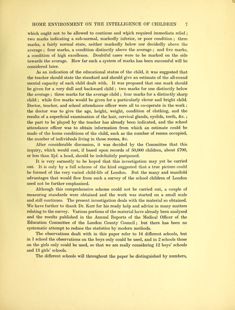 which ought not to be allowed to continue and which required immediate relief ; two marks indicating a sub-normal, markedly inferior, or poor condition ; three marks, a fairly normal state, neither markedly below nor decidedly above the average ; four marks, a condition distinctly above the average ; and five marks, a condition of high excellence. Doubtful cases were to be marked on the side towards the average. How far such a system of marks has been successful will be considered later. As an indication of the educational status of the child, it was suggested that the teacher should state the standard and should give an estimate of the all-round mental capacity of each child dealt with. It was proposed that one mark should be given for a very dull and backward child ; two marks for one distinctly below the average ; three marks for the average child ; four marks for a distinctly sharp child ; while five marks would be given for a particularly clever and bright child. Doctor, teacher, and school attendance officer were all to co-operate in the work ; the doctor was to give the age, height, weight, condition of clothing, and the results of a superficial examination of the hair, cervical glands, eyelids, teeth, &c. ; the part to be played by the teacher has already been indicated, and the school attendance officer was to obtain information from which an estimate could be made of the home conditions of the child, such as the number of rooms occupied, the number of individuals living in those rooms, &c. After considerable discussion, it was decided by the Committee that this inquiry, which would cost, if based upon records of 50,000 children, about £700, or less than 3^d. a head, should be indefinitely postponed. It is very earnestly to be hoped that this investigation may yet be carried out. It is only by a full scheme of the kind suggested that a true picture could be formed of the very varied child-life of London. But the many and manifold advantages that would flow from such a survey of the school children of London need not be further emphasized. Although this comprehensive scheme could not be carried out, a couple of measuring standards were obtained and the work was started on a small scale and still continues. The present investigation deals with the material so obtained. We have further to thank Dr. Kerr for his ready help and advice in many matters relating to the survey. Various portions of the material have already been analysed and the results published in the Annual Reports of the Medical Officer of the Education Committee of the London County Council; but there has been no systematic attempt to reduce the statistics by modern methods. The observations dealt with in this paper refer to 14 different schools, but in 1 school the observations on the boys only could be used, and in 2 schools those on the girls only could be used, so that we are really considering 12 boys' schools and 13 girls' schools. The different schools will throughout the paper be distinguished by numbers, 1