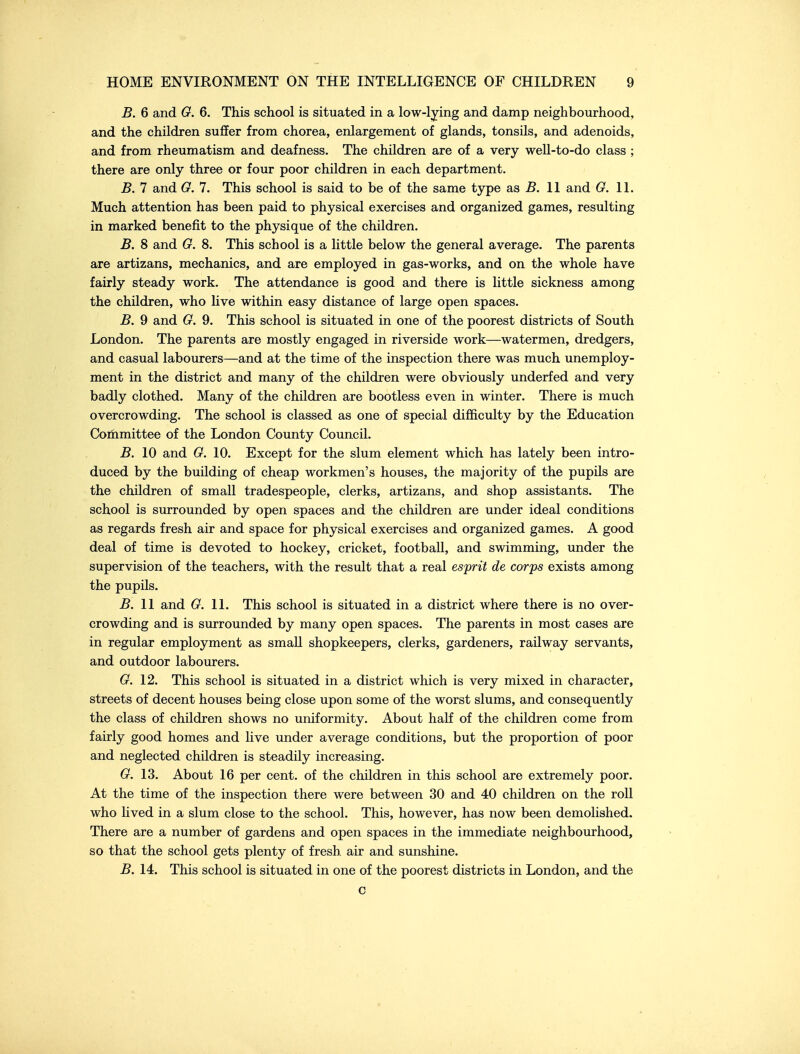 B. 6 and G. 6. This school is situated in a low-lying and damp neighbourhood, and the children suffer from chorea, enlargement of glands, tonsils, and adenoids, and from rheumatism and deafness. The children are of a very well-to-do class ; there are only three or four poor children in each department. B. 7 and G. 7. This school is said to be of the same type as 5. 11 and G. 11. Much attention has been paid to physical exercises and organized games, resulting in marked benefit to the physique of the children. B. 8 and G. 8. This school is a little below the general average. The parents are artizans, mechanics, and are employed in gas-works, and on the whole have fairly steady work. The attendance is good and there is little sickness among the children, who live within easy distance of large open spaces. B. 9 and G. 9. This school is situated in one of the poorest districts of South London. The parents are mostly engaged in riverside work—watermen, dredgers, and casual labourers—and at the time of the inspection there was much unemploy- ment in the district and many of the children were obviously underfed and very badly clothed. Many of the children are bootless even in winter. There is much overcrowding. The school is classed as one of special difficulty by the Education Committee of the London County Council. B. 10 and G. 10. Except for the slum element which has lately been intro- duced by the building of cheap workmen's houses, the majority of the pupils are the children of small tradespeople, clerks, artizans, and shop assistants. The school is surrounded by open spaces and the children are under ideal conditions as regards fresh air and space for physical exercises and organized games. A good deal of time is devoted to hockey, cricket, football, and swimming, under the supervision of the teachers, with the result that a real esjprit de corps exists among the pupils. B. II and G. 11. This school is situated in a district where there is no over- crowding and is surrounded by many open spaces. The parents in most cases are in regular employment as small shopkeepers, clerks, gardeners, railway servants, and outdoor labourers. G. 12. This school is situated in a district which is very mixed in character, streets of decent houses being close upon some of the worst slums, and consequently the class of children shows no uniformity. About half of the children come from fairly good homes and live under average conditions, but the proportion of poor and neglected children is steadily increasing. G. 13. About 16 per cent, of the children in this school are extremely poor. At the time of the inspection there were between 30 and 40 children on the roll who lived in a slum close to the school. This, however, has now been demolished. There are a number of gardens and open spaces in the immediate neighbourhood, so that the school gets plenty of fresh air and sunshine. B. 14. This school is situated in one of the poorest districts in London, and the c