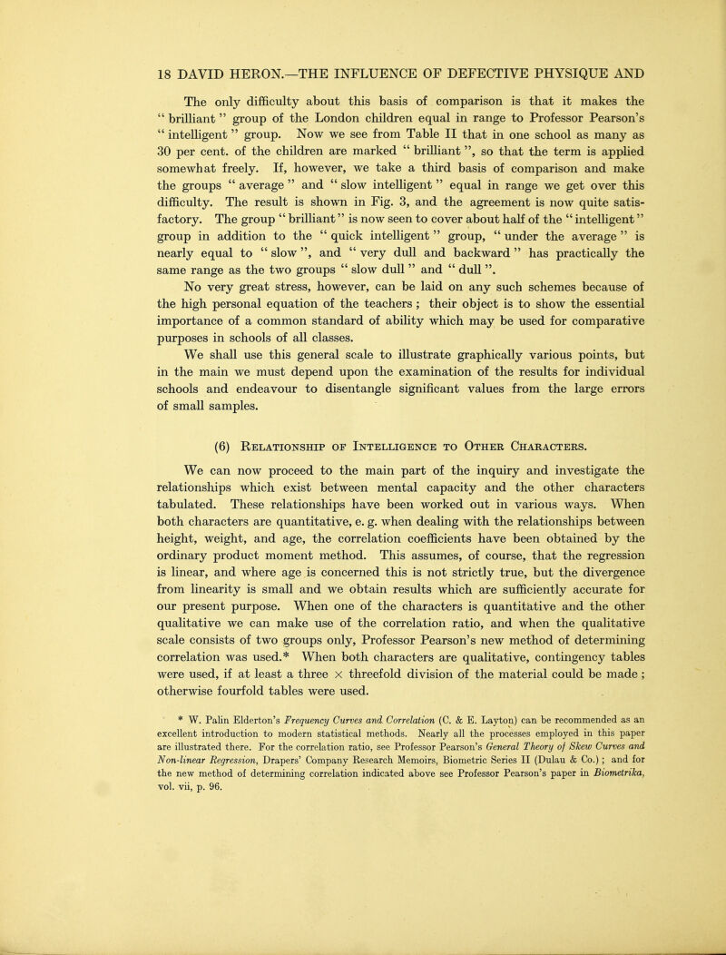 The only difficulty about this basis of comparison is that it makes the  briUiant  group of the London children equal in range to Professor Pearson's  intelligent  group. Now we see from Table II that in one school as many as 30 per cent, of the children are marked  briUiant, so that the term is applied somewhat freely. If, however, we take a third basis of comparison and make the groups  average  and  slow intelligent  equal in range we get over this difficulty. The result is shown in Fig. 3, and the agreement is now quite satis- factory. The group  brilliant is now seen to cover about haK of the  intelligent group in addition to the  quick intelligent  group,  under the average  is nearly equal to  slow , and  very dull and backward  has practically the same range as the two groups  slow dull  and  duU . No very great stress, however, can be laid on any such schemes because of the high personal equation of the teachers ; their object is to show the essential importance of a common standard of ability which may be used for comparative purposes in schools of all classes. We shall use this general scale to illustrate graphically various points, but in the main we must depend upon the examination of the results for individual schools and endeavour to disentangle significant values from the large errors of small samples. (6) Relationship of Intelligence to Other Characters. We can now proceed to the main part of the inquiry and investigate the relationships which exist between mental capacity and the other characters tabulated. These relationships have been worked out in various ways. When both characters are quantitative, e. g. when dealing with the relationships between height, weight, and age, the correlation coefficients have been obtained by the ordinary product moment method. This assumes, of course, that the regression is linear, and where age is concerned this is not strictly true, but the divergence from linearity is small and we obtain results which are sufficiently accurate for our present purpose. When one of the characters is quantitative and the other qualitative we can make use of the correlation ratio, and when the qualitative scale consists of two groups only, Professor Pearson's new method of determining correlation was used.* When both characters are qualitative, contingency tables were used, if at least a three x threefold division of the material could be made ; otherwise fourfold tables were used. * W. Palin Elderton's Frequency Curves and. Correlation (C. & E. Layton) can be recommended as an excellent introduction to modern statistical methods. Nearly all the processes employed in this paper are illustrated there. For the correlation ratio, see Professor Pearson's General Theory of Skew Curves and Non-linear Regression, Drapers' Company Research Memoirs, Biometric Series II (Dulau & Co.) ; and for the new method of determining correlation indicated above see Professor Pearson's paper in Biometrika, vol. vii, p. 96.