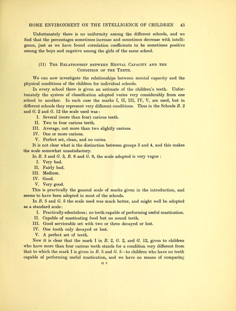 Unfortunately there is no uniformity among the different schools, and we find that the percentages sometimes increase and sometimes decrease with intelli- gence, just as we have found correlation coefficients to be sometimes positive among the boys and negative among the girls of the same school. (11) The Relationship between Mental Capacity and the Condition of the Teeth. We can now investigate the relationships between mental capacity and the physical conditions of the children for individual schools. In every school there is given an estimate of the children's teeth. Unfor- tunately the system of classification adopted varies very considerably from one school to another. In each case the marks I, II, III, IV, V, are used, but in different schools they represent very different conditions. Thus in the Schools B. 2 and O. 2 and O. \2 the scale used was : I. Several (more than four) carious teeth. 11. Two to four carious teeth. III. Average, not more than two slightly carious. IV. One or more carious. V. Perfect set, clean, and no caries. It is not clear what is the distinction between groups 3 and 4, and this makes the scale somewhat unsatisfactory. In B. 3 and 0. 3, B. 6 and G. 6, the scale adopted is very vague : I. Very bad. II. Fairly bad. III. Medium. IV. Good. V. Very good. This is practically the general scale of marks given in the introduction, and seems to have been adopted in most of the schools. In B. 5 and G, 5 the scale used was much better, and might well be adopted as a standard scale: I. Practically edentulous; no teeth capable of performing useful mastication. II. Capable of masticating food but no sound teeth. III. Good serviceable set with two or three decayed or lost. IV. One tooth only decayed or lost. V. A perfect set of teeth. Now it is clear that the mark I in B. 2, G. 2, and G. 12, given to children who have more than four carious teeth stands for a condition very different from that to which the mark I is given in B. 5 and G. 5—to children who have no teeth capable of performing useful mastication, and we have no means of comparing G 2
