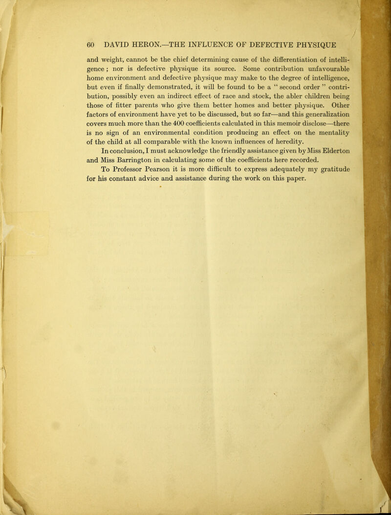 and weight, cannot be the chief determining cause of the diflEerentiation of intelli- gence ; nor is defective physique its source. Some contribution unfavourable home environment and defective physique may make to the degree of intelligence, but even if finally demonstrated, it will be found to be a  second order  contri- bution, possibly even an indirect effect of race and stock, the abler children being those of fitter parents who give them better homes and better physique. Other factors of environment have yet to be discussed, but so far—and this generaUzation covers much more than the 400 coefficients calculated in this memoir disclose—there is no sign of an environmental condition producing an effect on the mentality of the child at all comparable with the known influences of heredity. In conclusion, I must acknowledge the friendly assistance given by Miss Elderton and Miss Barrington in calculating some of the coefficients here recorded. To Professor Pearson it is more difficult to express adequately my gratitude for his constant advice and assistance during the work on this paper.