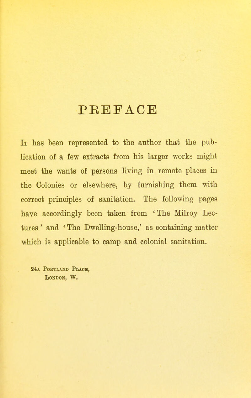 PEEFACE It has been represented to the author that the pub- lication of a few extracts from his larger works might meet the wants of persons living in remote places in the Colonies or elsewhere, by furnishing them with correct principles of sanitation. The following pages have accordingly been taken from 'The Milroy Lec- tures ' and ' The Dwelling-house,' as containing matter which is applicable to camp and colonial sanitation. 24a Portland Placb, London, W.