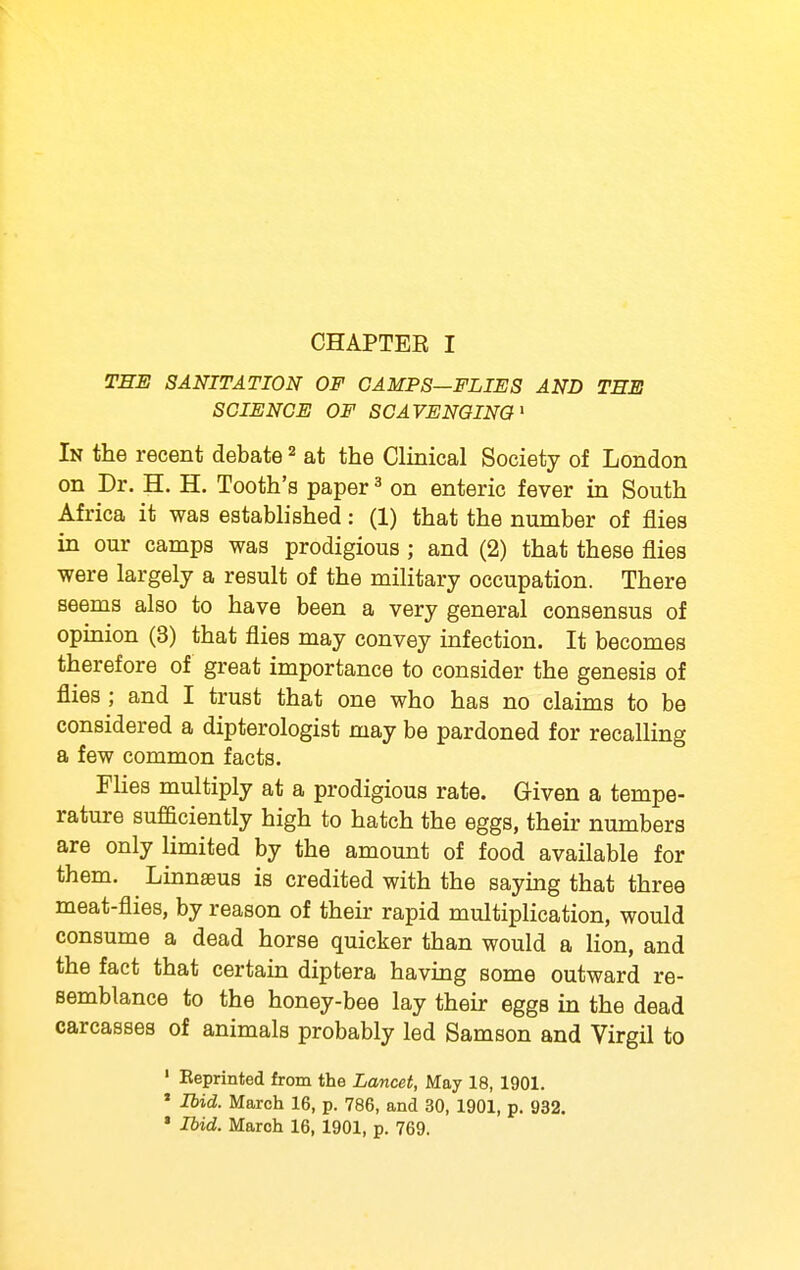 THE SANITATION OF CAMPS—FLIES AND THE SCIENCE OF SCAVENGING' In the recent debate ^ at the Clinical Society of London on Dr. H. H. Tooth's paper ^ on enteric fever in South Africa it was established: (1) that the number of flies in our camps was prodigious ; and (2) that these flies were largely a result of the military occupation. There seems also to have been a very general consensus of opinion (3) that flies may convey infection. It becomes therefore of great importance to consider the genesis of flies ; and I trust that one who has no claims to be considered a dipterologist may be pardoned for recalling a few common facts. Flies multiply at a prodigious rate. Given a tempe- rature sufficiently high to hatch the eggs, their numbers are only limited by the amount of food available for them. Linnaeus is credited with the saymg that three meat-flies, by reason of their rapid multiplication, would consume a dead horse quicker than would a Hon, and the fact that certain diptera having some outward re- semblance to the honey-bee lay their eggs in the dead carcasses of animals probably led Samson and Virgil to ' Eeprinted from the Lancet, May 18, 1901. * Ibid. March 16, p. 786, and 30, 1901, p. 932. » Ibid. March 16, 1901, p. 769.