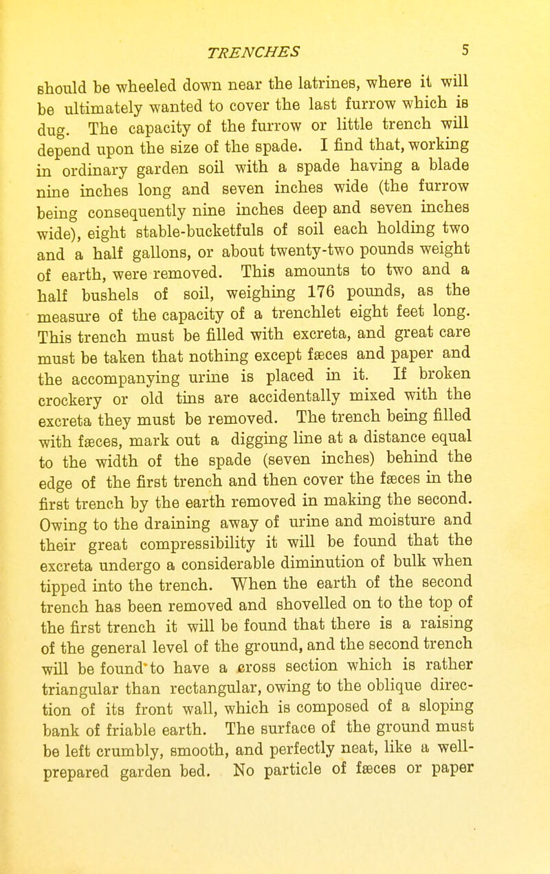 should be wheeled down near the latrines, where it will be ultimately wanted to cover the last furrow which is dug. The capacity of the furrow or little trench will depend upon the size of the spade. I find that, working in ordinary garden soil with a spade having a blade nine inches long and seven inches wide (the furrow being consequently nine inches deep and seven inches wide), eight stable-bucketfuls of soil each holding two and a half gallons, or about twenty-two pounds weight of earth, were removed. This amounts to two and a half bushels of soil, weighing 176 pounds, as the measure of the capacity of a trenchlet eight feet long. This trench must be filled with excreta, and great care must be taken that nothing except faeces and paper and the accompanying urine is placed in it. If broken crockery or old tins are accidentally mixed with the excreta they must be removed. The trench being filled with fffices, mark out a digging line at a distance equal to the width of the spade (seven inches) behind the edge of the first trench and then cover the fseces in the first trench by the earth removed in making the second. Owing to the draining away of urine and moisture and their great compressibility it will be found that the excreta undergo a considerable diminution of bulk when tipped into the trench. When the earth of the second trench has been removed and shovelled on to the top of the first trench it will be found that there is a raising of the general level of the ground, and the second trench will be found to have a jeross section which is rather triangular than rectangular, owing to the oblique direc- tion of its front wall, which is composed of a sloping bank of friable earth. The surface of the ground must be left crumbly, smooth, and perfectly neat, like a well- prepared garden bed. No particle of faeces or paper