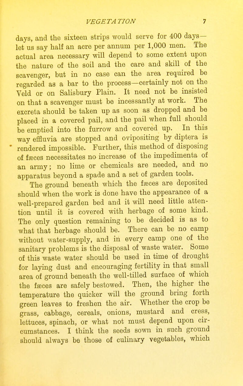 days, and the sixteen strips would serve for 400 days— let us say half an acre per annum per 1,000 men. The actual area necessary will depend to some extent upon the nature of the soil and the care and skill of the scavenger, but in no case can the area required be regarded as a bar to the process—certainly not on the Veld or on Salisbury Plain. It need not be insisted on that a scavenger must be incessantly at work. The excreta should be taken up as soon as dropped and be placed in a covered pail, and the pail when full should be emptied into the furrow and covered up. In this way effluvia are stopped and ovipositing by diptera is  rendered impossible. Further, this method of disposing of fffices necessitates no increase of the impedimenta of an army; no lime or chemicals are needed, and no apparatus beyond a spade and a set of garden tools. ^ The ground beneath which the f feces are deposited should when the work is done have the appearance of a well-prepared garden bed and it will need little atten- tion until it is covered with herbage of some kind. The only question remaining to be decided is as to what that herbage should be. There can be no camp without water-supply, and in every camp one of the sanitary problems is the disposal of waste water. Some of this waste water should be used in time of drought for laying dust and encouraging fertiHty in that small area of ground beneath the well-tilled surface of which the faces are safely bestowed. Then, the higher the temperature the quicker will the ground bring forth green leaves to freshen the air. Whether the crop be grass, cabbage, cereals, onions, mustard and cress, lettuces, spinach, or what not must depend upon cir- cumstances. I think the seeds sown in such ground should always be those of culinary vegetables, which