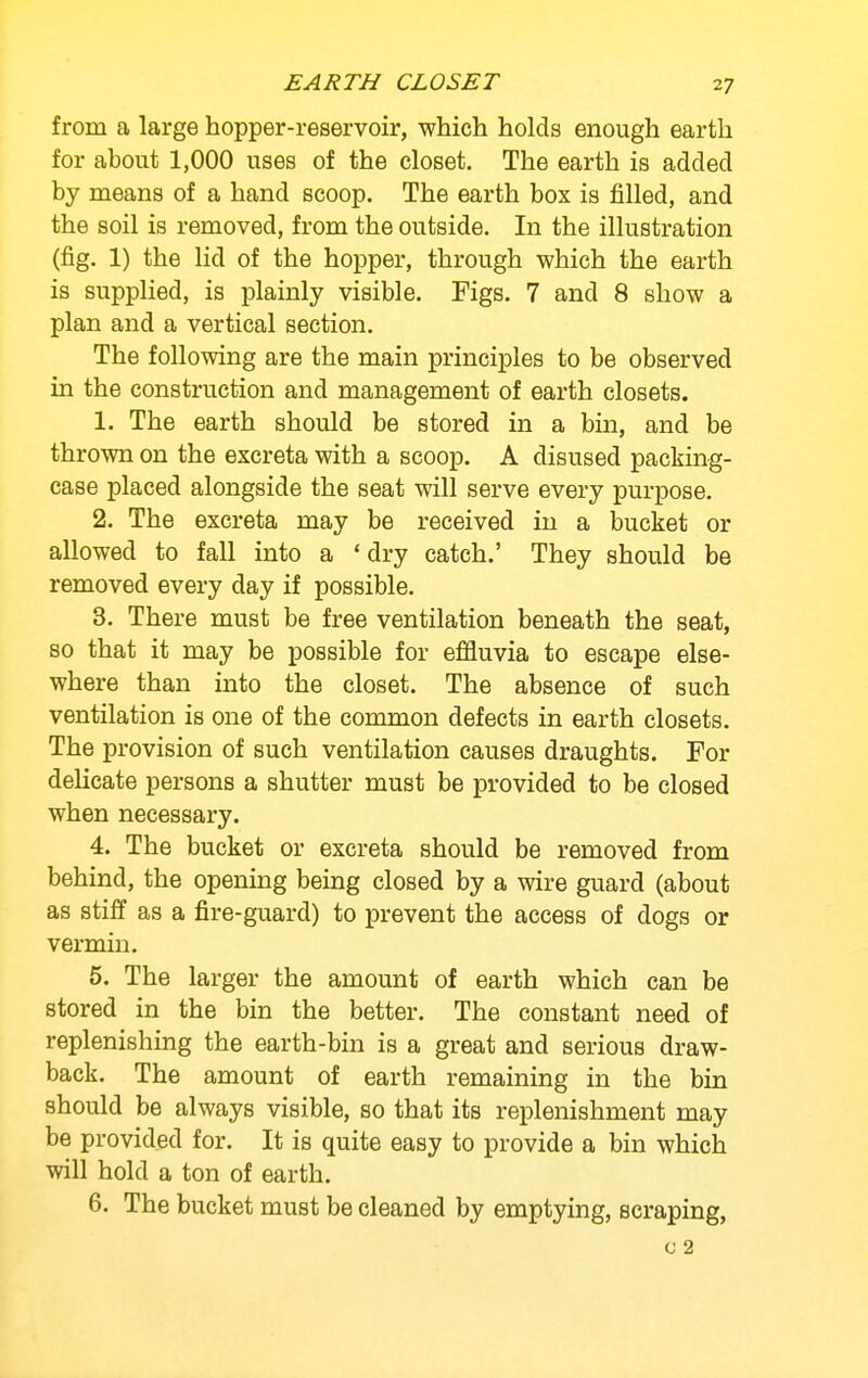 EARTH CLOSET from a large hopper-reservoir, which holds enough earth for about 1,000 uses of the closet. The earth is added by means of a hand scoop. The earth box is filled, and the soil is removed, from the outside. In the illustration (fig. 1) the lid of the hopper, through which the earth is supplied, is plainly visible. Figs. 7 and 8 show a plan and a vertical section. The following are the main principles to be observed in the construction and management of earth closets. 1. The earth should be stored in a bin, and be thrown on the excreta with a scoop. A disused packing- case placed alongside the seat will serve every purpose. 2. The excreta may be received in a bucket or allowed to fall into a ' dry catch.' They should be removed every day if possible. 3. There must be free ventilation beneath the seat, so that it may be possible for effluvia to escape else- where than into the closet. The absence of such ventilation is one of the common defects in earth closets. The provision of such ventilation causes draughts. For delicate persons a shutter must be provided to be closed when necessary. 4. The bucket or excreta should be removed from behind, the opening being closed by a wire guard (about as stiif as a fire-guard) to prevent the access of dogs or vermin. 5. The larger the amount of earth which can be stored in the bin the better. The constant need of replenishing the earth-bin is a great and serious draw- back. The amount of earth remaining in the bin should be always visible, so that its replenishment may be provided for. It is quite easy to provide a bin which will hold a ton of earth. 6. The bucket must be cleaned by emptying, scraping, c 2