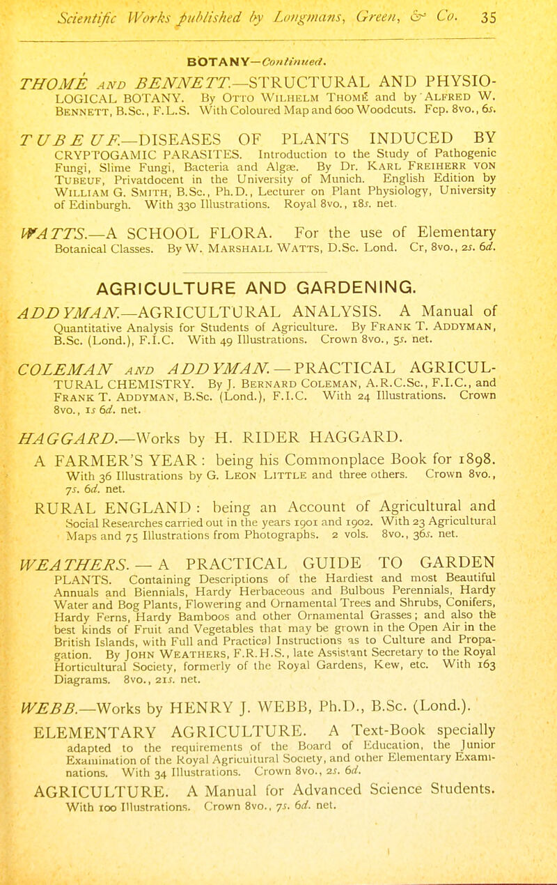 BOTANY—Coniinued. THOME AND ^^iWV^rr.—STRUCTURAL AND PHYSIO- LOGICAL BOTANY. By Otto Wilhelm Thome and by Alfred W. Bennett, B.Sc, F.L.S. With Coloured Map and 600 Woodcuts. Fcp. 8vo.,6j. rt/^^ Z7i^—DISEASES OF PLANTS INDUCED BY CRYPTOGAMIC PARASITES. Introduction to the Study of Pathogenic Fungi, Slime Fungi, Bacteria and Algfe. By Dr. KARL Freiherr von TUBEUF, Privatdocent in the University of Munich. English Edition by William G. Smith, B.Sc, Ph.D., Lecturer on Plant Physiology, University of Edinburgh. With 330 Illustrations. Royal 8vo., i8j. net. WATTS.—k SCHOOL FLORA. For the use of Elementary Botanical Classes. By W. Marshall Watts, D.Sc. Lond. Cr, Bvo., 2s. 6d. AGRICULTURE AND GARDENING. ^Z>Z>FJ/^iV:—AGRICULTURAL ANALYSIS. A Manual of Quantitative Analysis for Students of Agriculture. By Frank T. Addyman, B.Sc. (Lond.), F.I.C. With 49 Illustrations. Crown 8vo., y- net. COLEMAN AND ADDYMAN. —V-RKCTICKL AGRICUL- TURAL CHEMISTRY. By J. Bernard Coleman, A.R.C.Sc, F.I.C, and Frank T. Addyman, B.Sc. (Lond.), F.I.C. With 24 Illustrations. Crown Bvo., IS (>d. net. HAGGARD.—Works by H. RIDER HAGGARD. A FARMER'S YEAR: being his Commonplace Book for 1898. With 36 Illustrations by G. Leon Little and three others. Crown Bvo., ys. 6d. net. RURAL ENGLAND : being an Account of Agricultural and Social Researches carried out in the years 1901 and 1902. With 23 Agricultural Maps and 75 Illustrations from Photographs. 2 vols. 8vo., 36^. net. WEATHERS. — K PRACTICAL GUIDE TO GARDEN PLANTS. Containing Descriptions of the Hardiest and most Beautiful Annuals and Biennials, Hardy Herbaceous and Bulbous Perennials, Hardy Water and Bog Plants, Flowermg and Ornamental Trees and Shrubs, Conifers, Hardy Ferns, Hardy Bamboos and other Ornamental Grasses; and also thfe best kinds of Fruit and Vegetables that may be grown in the Open Air in the British Islands, with Full and Practical Instructions as to Culture and Propa- gation. By John Weathers, F.R.H.S., late Assistant Secretary to the Royal Horticultural Society, formerly of the Royal Gardens, Kew, etc. With 163 Diagrams. Bvo., 21^. net. WEBB.—Works by HENRY J. WEBB, Ph.D., B.Sc. (Lond.). ELEMENTARY AGRICULTURE. A Text-Book specially adapted to the requirements of the Board of Education, the Junior Examination of the Royal Agricultural Society, and other Elementary Exami- nations. With 34 Illustrations. Crown 8vo., 2^. 6rf. AGRICULTURE. A Manual for Advanced Science Students. With 100 Illustrations. Crown Bvo., 7s. 6d. net.