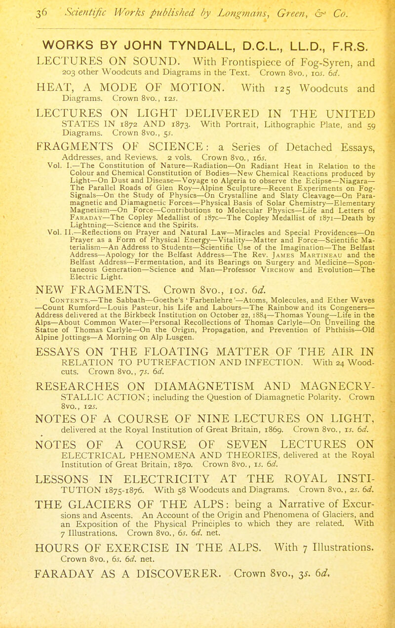 WORKS BY JOHN TYNDALL, D.C.L., LL.D., F.R.S. LECTURES ON SOUND. With Frontispiece of Fog-Syren, and 203 other Woodcuts and Diagrams in the Text. Crown 8vo., ioj. i>d. HEAT, A MODE OF MOTION. With 125 Woodcuts and Diagrams. Crown 8vo., I2J. LECTURES ON LIGHT DELIVERED IN THE UNITED STATES IN 1872 AND 1873. With Portrait, Lithographic Plate, and 59 Diagrams. Crown 8vo., 5J. FRAGMENTS OF SCIENCE: a Series of Detached Essays, Addresses, and Reviews. 2 vols. Crown 8vo., \6s. Vol. I.—The Constitution of Nature—Radiation—On Radiant Heat in Relation to the Colour and Chemical Constitution of Bodies—New Chemical Reactions produced by Light—On Dust and Disease—Voyage to Algeria to observe the Eclipse—Niagara— The Parallel Roads of Glen Roy—Alpine Sculpture—Recent Experiments on Fog- Signals—On the Study of Physics—On Crystalline and Slaty Cleavage—On Para- magnetic and Diamagnetic Forces—Physical Basis of Solar Chemistry—Elementary Magnetism—On Force—Contributions to Molecular Physics—Life and Letters of Faraday—The Copley Medallist of 187c—The Copley Medallist of 1871—Death by Lightning—Science and the Spirits. Vol. II.—Reflections on Prayer and Natural Law—Miracles and Special Providences—On Prayer as a Form of Physical Energy—Vitality—Matter and Force—Scientific Ma- terialism—An Address to Students—Scientific Use of the Imagination—The Belfast Address—Apology for the Belfast Address—The Rev. James Martineau and the Belfast Address—Fermentation, and its Bearings on Surgery and Medicine—Spon- taneous Generation—Science and Man—Professor Virchow and Evolution—The Electric Light. NEW FRAGMENTS. Crown 8vo., los. 6d. Contents.—The Sabbath—Goethe's ' Farbenlehre'—Atoms, Molecules, and Ether Waves —Count Rumford—Louis Pasteur, his Life and Labours—The Rainbow and its Congeners— Address delivered at the Birkbeck Institution on October 22, 1884—Thomas Young—Life in the Alps—About Common Water—Personal Recollections of Thomas Carlyle—On Unveiling the Statue of Thomas Carlyle—On the Origm, Propagation, and Prevention of Phthisis—Old Alpine Jottings—A Morning on Alp Lusgen. ESSAYS ON THE FLOATING MATTER OF THE AIR IN RELATION TO PUTREFACTION AND INFECTION. With 24 Wood- cuts. Crown 8vo., 7s. dd. RESEARCHES ON DIAMAGNETISM AND MAGNECRY- STALLIC ACTION; including the Question of Diamagnetic Polarity. Cro\TO 8vO., I2J. NOTES OF A COURSE OF NINE LECTURES ON LIGHT, delivered at the Royal Institution of Great Britain, 1869. Crown 8vo., is. 6d. NOTES OF A COURSE OF SEVEN LECTURES ON ELECTRICAL PHENOMENA AND THEORIES, delivered at the Royal Institution of Great Britain, 1870. Crown 8vo., ts. 6d. LESSONS IN ELECTRICITY AT THE ROYAL INSTI- TUTION 1875-1876. With 58 Woodcuts and Diagrams. Crown 8vo., 2J. 6d. THE GLACIERS OF THE ALPS: being a Narrative of Excur- sions and Ascents. An Account of the Origin and Phenomena of Glaciers, and an Exposition of the Physical Principles to which they are related. With 7 Illustrations. Crown 8vo., 6s. 6d. net. HOURS OF EXERCISE IN THE ALPS. With 7 Illustrations. Crown 8vo., 6s. 6d. net. FARADAY AS A DISCOVERER. Crown 8vo., y. 6d.