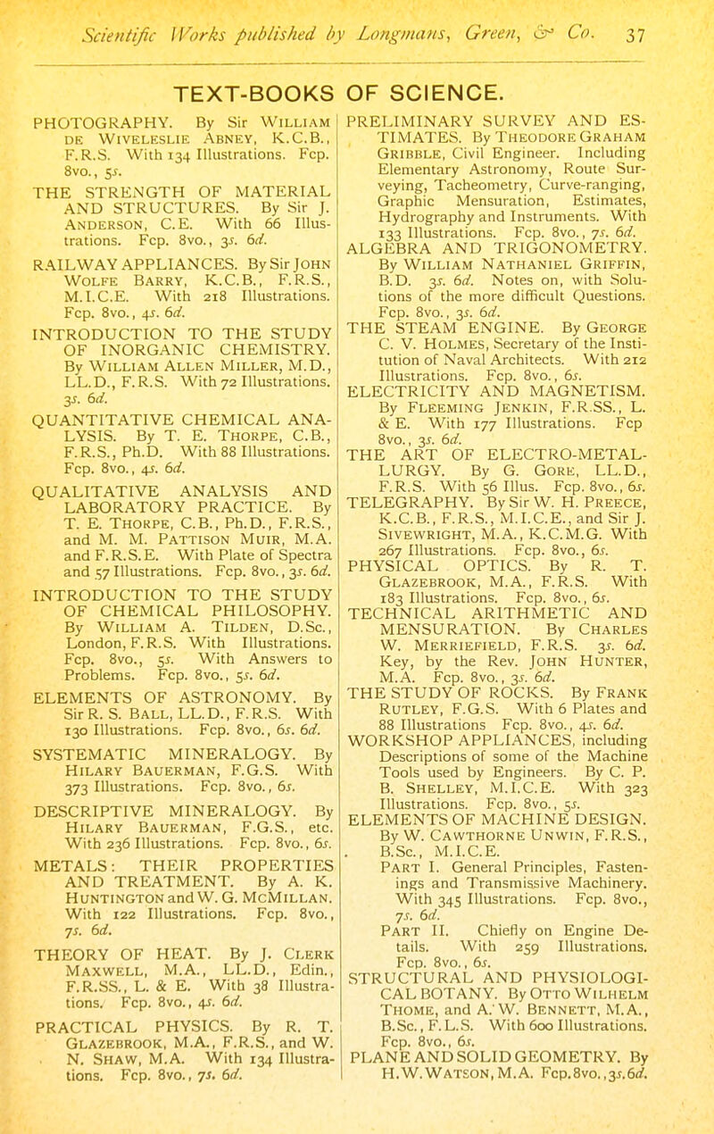 TEXT-BOOKS PHOTOGRAPHY. By Sir William DE WiVELESLIE ABNEY, K.C.B., F.R.S. With 134 Illustrations. Fcp. 8vo., Si. THE STRENGTH OF MATERIAL AND STRUCTURES. By Sir J. Anderson, C. E. With 66 Illus- trations. Fcp. 8vo., y. 6d. RAILWAY APPLIANCES. By Sir John Wolfe Barry, K.C.B., F.R.S., M.I.C.E. With 218 Illustrations. Fcp. 8vo., 4J. 6d. INTRODUCTION TO THE STUDY OF INORGANIC CHEMISTRY. By William Allen Miller, M.D., LL.D., F.R.S. With72 Illustrations. 3^. 6d. QUANTITATIVE CHEMICAL ANA- LYSIS. By T. E. Thorpe, C.B., F.R.S., Ph.D. With 88 Illustrations. Fcp. 8vo., 4-r. 6d. QUALITATIVE ANALYSIS AND LABORATORY PRACTICE. By T. E. Thorpe, C.B., Ph.D., F.R.S., and M. M. Pattison Muir, M.A. and F. R. S. E. With Plate of Spectra and 57 Illustrations. Fcp. 8vo., 3^. 6d. INTRODUCTION TO THE STUDY OF CHEMICAL PHILOSOPHY. By William A. Tilden, D.Sc, London, F.R.S. With Illustrations. Fcp. 8vo., c^s. With Answers to Problems. Fcp. 8vo., y. 6d. ELEMENTS OF ASTRONOMY. By Sir R. S. Ball, LL. D. , F. R.S. With 130 Illustrations. Fcp. 8vo., 6^. 6d. SYSTEMATIC MINERALOGY. By Hilary Bauerman, F.G.S. With 373 Illustrations. Fcp. 8vo., 6s. DESCRIPTIVE MINERALOGY. By Hilary Bauerman, F.G.S., etc. With 236 Illustrations. Fcp. 8vo., 6s. METALS: THEIR PROPERTIES AND TREATMENT. By A. K. Huntington andW. G. McMillan. With 122 Illustrations. Fcp. 8vo., ■js. 6d. THEORY OF HEAT. By J. Clerk Maxwell, M.A., LL.D., Edin., F.R.SS., L. & E. With 38 Illustra- tions. Fcp. 8vo., 4J. 6d. PRACTICAL PHYSICS. By R. T. Glazebrook, M.A., F.R.S., and W. N. Shaw, M.A. With 134 Illustra- tions. Fcp. Bvo., 7s. 6d. OF SCIENCE. PRELIMINARY SURVEY AND ES- TIMATES. By Theodore Graham Gribble, Civil Engineer. Including Elementary Astronomy, Route Sur- veying, Tacheometry, Curve-ranging, Graphic Mensuration, Estimates, Hydrography and Instruments. With 133 Illustrations. Fcp. 8vo., js. 6d. ALGEBRA AND TRIGONOMETRY. By William Nathaniel Griffin, B. D. y. 6d. Notes on, with Solu- tions of the more difficult Questions. Fcp. 8vo., 3^. 6d. THE STEAM ENGINE. By George C. V. Holmes, Secretary of the Insti- tution of Naval Architects. With 212 Illustrations. Fcp. 8vo., 6s. ELECTRICITY AND MAGNETISM. By Fleeming Jenkin, F.R.SS., L. & E. With 177 Illustrations. Fcp 8vo., 3^. 6d. THE ART OF ELECTRO-METAL- LURGY. By G. Gore, LL.D., F.R.S. With56Illus. Fcp. 8vo.,6j. TELEGRAPHY. By Sir W. H. Preece, K.C.B., F.R.S., M.I.C.E., and Sir J. SivEWRiGHT, M.A., K.C.M.G. With 267 Illustrations. Fcp. 8vo., 6^. PHYSICAL OPTICS. By R. T. Glazebrook, M.A., F.R.S. With 183 Illustrations. Fcp. 8vo., 6^. TECHNICAL ARITHMETIC AND MENSURATION. By CHARLES W. Merriefield, F.R.S. y. 6d. Key, by the Rev. John Hunter, M.A. Fcp. 8vo., 3^. 6d. THE STUDY OF ROCKS. By Frank RUTLEY, F.G.S. With 6 Plates and 88 Illustrations Fcp. 8vo., 4s. 6d. WORKSHOP APPLIANCES, including Descriptions of some of the Machine Tools used by Engineers. By C. P. B. Shelley, M.I.C.E. With 323 Illustrations. Fcp. 8vo., sj. ELEMENTS OF MACHINE DESIGN. By W. Cawthorne Unwin, F.R.S., B.Sc, M.I.C.E. Part I. General Principles, Fasten- ings and Transmissive Machinery. With 345 Illustrations. Fcp. 8vo., 7s. 6d. Part II. Chiefly on Engine De- tails. With 259 Illustrations. Fcp. 8vo., 6s. STRUCTURAL AND PHYSIOLOGI- CAL BOTANY. ByOTTOWlLHELM Thome, and A. W. Bennett, M.A., B.Sc., F. L.S. With 600 Illustrations. Fcp. 8vo., 6s. PLANE AND SOLID GEOMETRY. By H.W.Watson,M.A. Fcp.8vo.,3J.6rf.