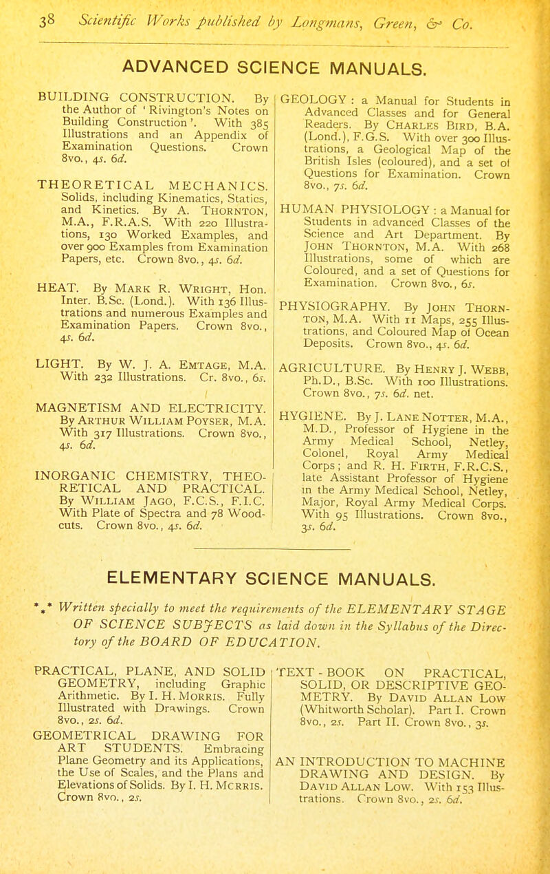 ADVANCED SCIENCE MANUALS. BUILDING CONSTRUCTION. By the Author of ' Rivington's Notes on Building Construction '. With 385 Illustrations and an Appendix of Examination Questions. Crown 8vo., 4J. bd. THEORETICAL MECHANICS. Solids, including Kinematics, Statics, and Kinetics. By A. Thornton, M.A., F.R.A.S. With 220 Illustra- tions, 130 Worked E.xamples, and over 900 Examples from Examination Papers, etc. Crown 8vo., 4^-. 6d. HEAT. By Mark R. Wright, Hon. Inter. B.Sc. (Lond.). With 136 Illus- trations and numerous Examples and Examination Papers. Crown 8vo., LIGHT. By W. J. A. Emtage, M.A. With 232 Illustrations. Cr. 8vo., 6j. MAGNETISM AND ELECTRICITY. By Arthur William PoYSER, M.A. With 317 Illustrations. Crown 8vo., 4J. dd. INORGANIC CHEMISTRY, THEO- RETICAL AND PRACTICAL. By William J ago, F.C.S., F.I.C. With Plate of Spectra and 78 Wood- cuts. Crown 8vo., 4J. bd. GEOLOGY : a Manual for Students in Advanced Classes and for General Readers. By Charles Bird, B.A. (Lond.), F.G.S. With over 300 Illus- trations, a Geological Map of the British Isles (coloured), and a set o( Questions for E.xamination. Crown 8vo., 7J. (id. HUMAN PHYSIOLOGY : a Manual for Students in advanced Classes of the Science and Art Department. By John Thornton, M.A. With 268 Illustrations, some of which are Coloured, and a set of Questions for Examination. Crown 8vo., ds. PHYSIOGRAPHY. By John Thorn- ton, M.A. With II Maps, 255 Illus- trations, and Coloured Map ol Ocean Deposits. Crown 8vo., 45. dd. AGRICULTURE. By Henry J. Webb, Ph.D., B.Sc. With 100 Illustrations. Crown 8vo., 7J. 6d. net. HYGIENE. By J. Lane Notter, M.A., M.D., Professor of Hygiene in the Army Medical School, Netley, Colonel, Royal Army Medical Corps; and R. H. Firth, F.R.C.S., late Assistant Professor of Hygiene m the Army Medical School, Netley, Major, Royal Army Medical Corps. With 95 Illustrations. Crown 8vo., 3J-. (>d. ELEMENTARY SCIENCE MANUALS. Written specially to meet the requirements of the ELEMENTARY STAGE OF SCIENCE SUBJECTS as laid down in the Syllabus of the Direc- tory of the BOARD OF EDUCATION. PRACTICAL, PLANE, AND SOLID GEOMETRY, including Graphic Arithmetic. By I. H. Morris. Fully Illustrated with Dr!i.wings. Crown 8vo., 2s. 6d. GEOMETRICAL DRAWING FOR ART STUDENTS. Embracing Plane Geometry and its Applications, the Use of Scales, and the Plans and Elevations of Solids. By I. H. Mcrris. Crown 8vo., 2s. TEXT - BOOK ON PRACTICAL, SOLID, OR DESCRIPTIVE GEO- METRY. By David Allan Low (Whitworth Scholar). Part I. Crown 8vo., 2S. Part II. Crown 8vo., 3J-. AN INTRODUCTION TO MACHINE DRAWING AND DESIGN. By David Allan Low. With 153 Illus- trations. Crown Svo., 2s. 6d.