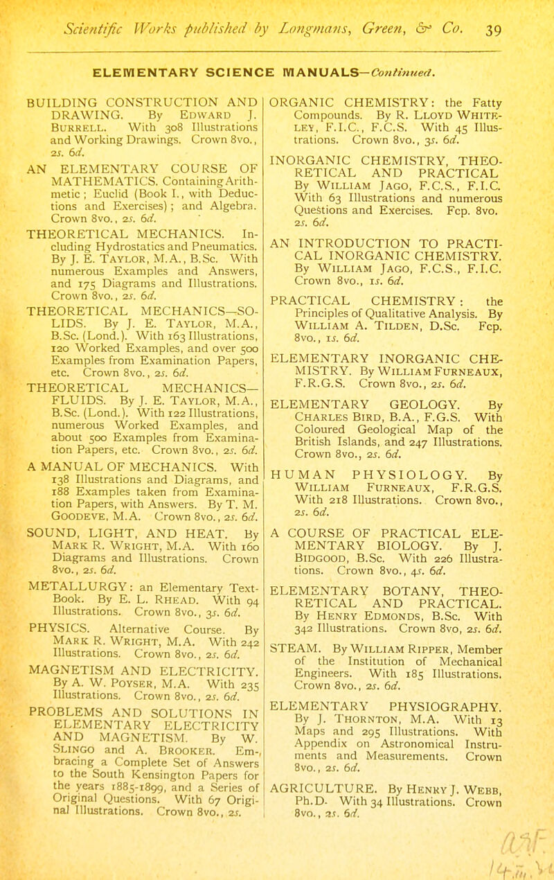 EUEIVIENTARY SCIENCE mANUALS—Cow/w^/erf. BUILDING CONSTRUCTION AND DRAWING. By Edward J. BuRRELL. With 308 Illustrations and Working Drawings. Crown 8vo., AN ELEMENTARY COURSE OF MATHEMATICS. Containing Arith- metic ; Euclid (Book I., with Deduc- tions and Exercises) ; and Algebra. Crown Svo., is. 6d. THEORETICAL MECHANICS. In- cluding Hydrostatics and Pneumatics. By J. E. Taylor, M.A., B.Sc. With numerous Examples and Answers, and 175 Diagrams and Illustrations. Crown 8vo., 2s. 6d. THEORETICAL MECHANICS—SO- LIDS. By J. E. Taylor, M.A., B.Sc. (Lond.). With 163 Illustrations, 120 Worked Examples, and over 500 Examples from Examination Papers, etc. Crown 8vo., 2s. 6d. THEORETICAL MECHANICS- FLUIDS. By J. E. Taylor, M.A., B.Sc. (Lond.). With 122 Illustrations, numerous Worked Examples, and about 500 Examples from Examina- tion Papers, etc. Crown Svo., 2^. 6d. A MANUAL OF MECHANICS. With 138 Illustrations and Diagrams, and 188 Examples taken from E.xamina- tion Papers, with Answers. By T. M. GOODEVE, M. A. Crown Svo., 2s. 6d. SOUND, LIGHT, AND HEAT. By Mark R. Wright, M.A. With 160 Diagrams and Illustrations. Crown 8vo., 2S. 6d. METALLURGY: an Elementary Text- Book. By E. L. Rhead. With 94 Illustrations. Crown 8vo., 3J. 6d. PHYSICS. Alternative Course. By Mark R. Wright, M.A. With 242 Illustrations. Crown Svo., 2s. 6d. MAGNETISM AND ELECTRICITY. By A. W. PoYSER, M.A. With 235 Illustrations. Crown Svo., 2S. 6d. PROBLEMS AND SOLUTIONS IN ELEMENTARY ELECTRICITY AND MAGNETISM. By W. Slingo and A. Brooker. Em-, bracing a Complete Set of Answers to the South Kensington Papers for the years 1885-1899, and a Series of Original Questions. With 67 Origi- nal Illustrations. Crown Svo., 2s. ORGANIC CHEMISTRY: the Fatty Compounds. By R. Lloyd White- ley, F.I.C., F.C.S. With 45 Illus- trations. Crown 8vo., 2s. 6d. INORGANIC CHEMISTRY, THEO- RETICAL AND PRACTICAL By William Jagg, F.C.S., F.I.C. With 63 Illustrations and numerous Questions and Exercises. Fcp. Svo. 2s. 6d. AN INTRODUCTION TO PRACTI- CAL INORGANIC CHEMISTRY. By William Jagg, F.C.S., F.I.C. Crown Svo., is. 6d. PRACTICAL CHEMISTRY : the Principles of Qualitative Analysis. By William A. Tilden, D.Sc. Fcp. Svo., IS. 6d. ELEMENTARY INORGANIC CHE- MISTRY. By William Furneaux, F.R.G.S. Crown 8vo., 2S. 6d. ELEMENTARY GEOLOGY. By Charles Bird, B.A., F.G.S. With Coloured Geological Map of the British Islands, and 247 Illustrations. Crown Svo., 2s. 6d. HUMAN PHYSIOLOGY. By William Furneaux, F.R.G.S. With 218 Illustrations. Crown Svo., 2s. 6d. A COURSE OF PRACTICAL ELE- MENTARY BIOLOGY. By J. Bidgood, B.Sc. With 226 Illustra- tions. Crown Svo., 4s. 6d. ELEMENTARY BOTANY, THEO- RETICAL AND PRACTICAL. By Henry Edmonds, B.Sc. With 342 Illustrations. Crown Svo, 2s. 6d. STEAM. By William Ripper, Member of the Institution of Mechanical Engineers. With 185 Illustrations. Crown Svo., 2s. 6d. ELEMENTARY PHYSIOGRAPHY. By J. Thornton, M.A. With 13 Maps and 295 Illustrations. With Appendix on Astronomical Instru- ments and Measurements. Crown Svo., 2S. 6d. AGRICULTURE. By Henky J. Webb, Ph.D. With 34 Illustrations. Crown Svo., 3.t. 6d.