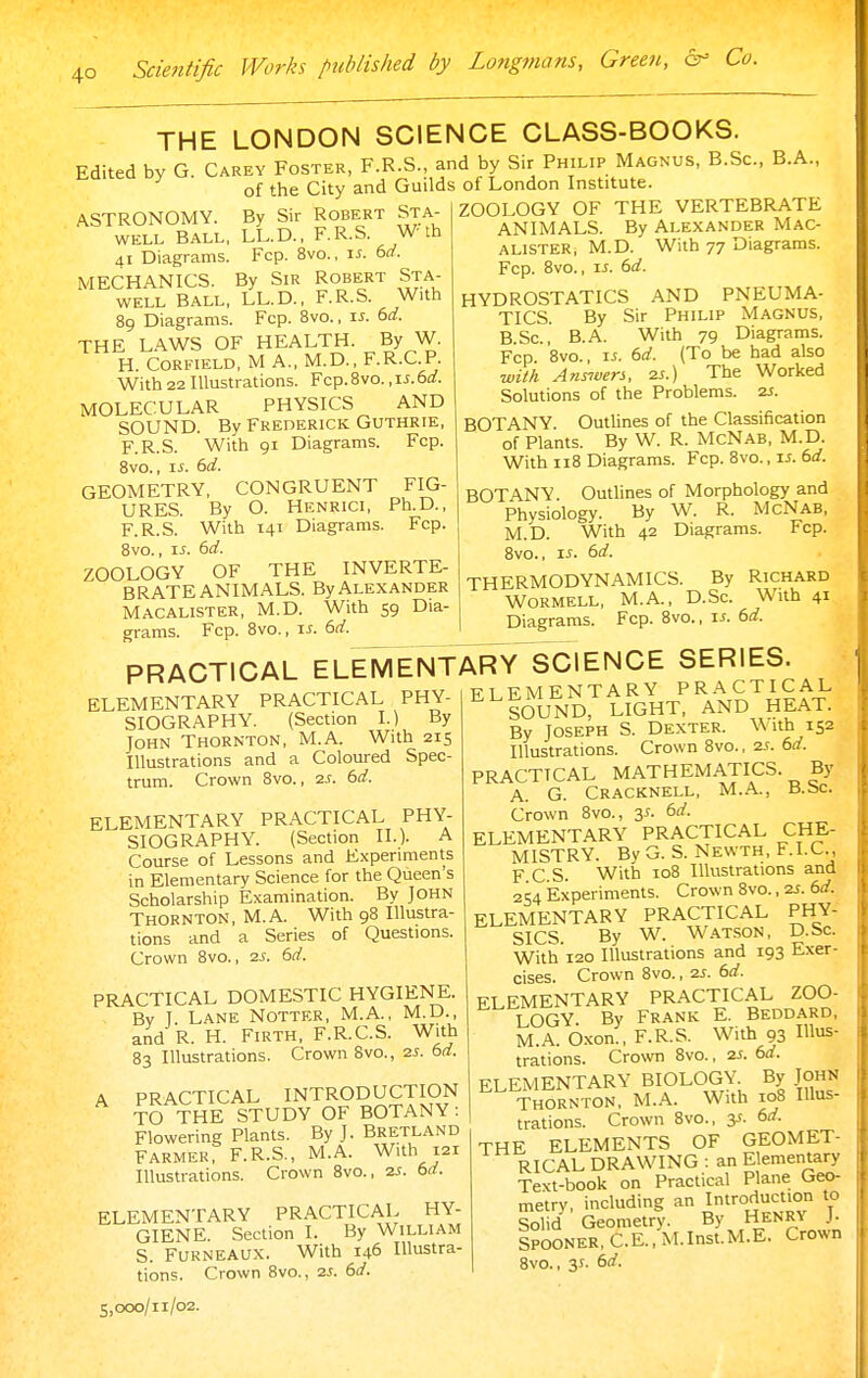 THE LONDON SCIENCE CLASS-BOOKS. Edited by G Carey Foster, F.R.S., and by Sir Philip Magnus, B.Sc, B.A., of the City and Guilds of London Institute. ASTRONOMY. By Sir Robert Sta- WELL BALL, LL.D., F.R.S. W th 41 Diagrams. Fcp. 8vo., \s. 6rf. MECHANICS. By Sir Robert Sta- WELL BALL, LL.D., F.R.S. With 89 Diagrams. Fcp. 8vo., \s. 6d. THE LAWS OF HEALTH. By W. H. CORFIELD, M A., M.D., F.R.C.P. With 22 Illustrations. Fcp.Svo. ,ii.6rf. MOLECULAR PHYSICS AND SOUND. By Frederick Guthrie, F.R.S. With 91 Diagrams. Fcp. Bvo., IS. 6d. GEOMETRY, CONGRUENT FIG- URES. By O. Henrici, Ph.D., F.R.S. With 141 Diagrams. Fcp. Bvo., IS. 6d. ZOOLOGY OF THE INVERTE- BRATE ANIMALS. ByAlexander Macalister, M.D. With 59 Dia- grams. Fcp. 8vo., IS. 6d. ZOOLOGY OF THE VERTEBRATE ANIMALS. By Alexander Mac- alister, M.D. With 77 Diagrams. Fcp. Bvo., IS. 6d. HYDROSTATICS AND PNEUMA- TICS. By Sir Philip Magnus, B.Sc, B.A. With 79 Diagrams. Fcp. Bvo., IS. 6d. (To be had also wid Answers, 2S.) The Worked Solutions of the Problems. 2S. BOTANY. Outlines of the Classification of Plants. By W. R. McNab, M.D. With 118 Diagrams. Fcp. Bvo., li. 6rf. BOTANY. Outlines of Morphology and Physiology. By W. R. McNab, M.D. With 42 Diagrams. Fcp. Bvo., IS. 6d. THERMODYNAMICS. By Richard WORMELL, M.A., D.Sc. With 41 Diagrams. Fcp. 8vo., is. 6d. PRACTICAL ELEMENTARY SCIENCE SERIES. ELEMENTARY PRACTICAL PHY- -tt^mrNTARY PRACTIC SIOGRAPHY. (Section L) By John Thornton, M.A. With 215 Illustrations and a Coloured Spec- trum. Crown Bvo., 2.s. 6d. ELEMENTARY PRACTICAL PHY- SIOGRAPHY. (Section II.). A Course of Lessons and Experiments in Elementary Science for the Queen's Scholarship Examination. By JOHN Thornton, M.A. With 9B Illustra- tions and a Series of Questions. Crown 8vo., 2J. 6d. PRACTICAL DOMESTIC HYGIENE. Bv 1. Lane Notter, M.A., M.D., and R. H. Firth, F.R.C.S. With 83 Illustrations. Crown Bvo., 2J. bd. A PRACTICAL INTRODUCTION TO THE STUDY OF BOTANY: Flowering Plants. By J. Bretland Farmer, F.R.S., M.A. With 121 Illustrations. Crown Bvo., 2J. bd. ELEMENTARY PRACTICAL HY- GIENE. Section I. By William S. Furneaux. With 146 Illustra- tions. Crown Bvo., 2J. Sd. ELEMENTARY PRACTICAL SOUND, LIGHT, AND HEAT. By JOSEPH S. Dexter. With 152 Illustrations. Crown Bvo., 2^. 6(7. PRACTICAL MATHEMATICS. By A. G. Cracknell, M.A., B.bc. Crown Bvo., 3^. 6rf. ELEMENTARY PRACTICAL CHE- MISTRY. By G. S. Newth, F.I.C., F C S. With loB Illustrations and 254 Experiments. Crown Bvo., 2J. 6rf. ELEMENTARY PRACTICAL PHY- SICS. By W. W.atson, D.Sc. With 120 Illustrations and 193 Exer- cises. Crown 8vo., 2J. 6d. ELEMENTARY PRACTICAL ZOO- LOGY By Frank E. Beddard, M.A. Oxon., F.R.S. With 93 Illus- trations. Crown 8vo., 2s. 6d. ELEMENTARY BIOLOGY By JOHN Thornton. M.A. With 108 Illus- trations. Crown 8vo., y. 6d. THE ELEMENTS OF GEOMET- RICAL DRAWING : an Elementary Text-book on Practical Plane Geo- metry, including an Introduction to Solid Geometry. By Henry j. Spooner, C.E., M.Inst.M.E. Crown Bvo., 3s. 6d. 5,000/11/02.