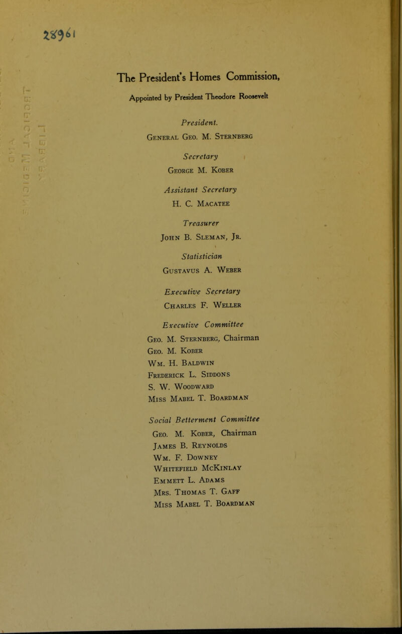 The President's Homes Commission, Appointed by President Theodore Roosevelt President. General Geo. M. Sternberg Secretary George M. Kober Assistant Secretary H. C. Macatee Treasurer John B. Sleman, Jr. Statistician GusTAvus A. Weber Executive Secretary Charles F. Weller Executive Committee Geo. M. Sternberg, Chairman Geo. M. Kober Wm. H. Baldwin Frederick L. Siddons S. W. Woodward Miss Mabel T. Boardman Social Betterment Committee Geo. M. Kober, Chairman James B. Reynolds Wm. F. Downey Whitefield McKinlay Emmett L. Adams Mrs. Thomas T. Gaff Miss Mabel T. Boardman