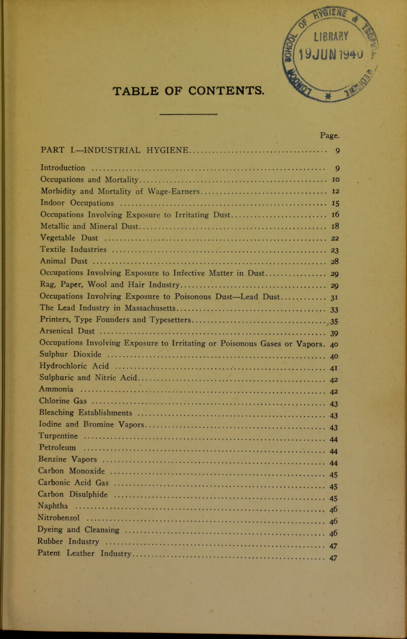 LIBRARY TABLE OF CONTENTS. Page. PART I.—INDUSTRIAL HYGIENE 9 Introduction 9 Occupations and Mortality lo Morbidity and Mortality of Wage-Earners 12 Indoor Occupations IS Occupations Involving Exposure to Irritating Dust 16 Metallic and Mineral Dust 18 Vegetable Dust 22 Textile Industries 23 Animal Dust 28 Occupations Involving Exposure to Infective Matter in Dust 29 Rag, Paper, Wool and Hair Industry 29 Occupations Involving Exposure to Poisonous Dust—Lead Dust 31 The Lead Industry in Massachusetts 33 Printers, Type Founders and Typesetters 35 Arsenical Dust 39 Occupations Involving Exposure to Irritating or Poisonous Gases or Vapors. 40 Sulphur Dioxide 40 Hydrochloric Acid 41 Sulphuric and Nitric Acid 42 Ammonia 42 Chlorine Gas , 4^ Bleaching Establishments 43 Iodine and Bromine Vapors 43 Turpentine 44 Petroleum ^> 44 Benzine Vapors ^ Carbon Monoxide Carbonic Acid Gas 45 Carbon Disulphide Naphtha Nitrobenzol Dyeing and Cleansing Rubber Industry Patent Leather Industry