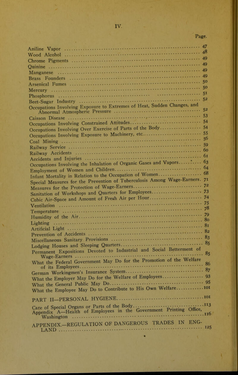 Page. 47 48 49 49 49 49 50 50 51 Aniline Vapor Wood Alcohol Chrome Pigments Quinine • Manganese Brass Founders Arsenical Fumes Mercury Phosphorus Beet-Sugar Industry Occupations Involving Exposure to Extremes of Heat, Sudden Changes, and Abnormal Atmospheric Pressure ^ ... 53 Caisson Disease - Occupations Involving Constrained Attitudes 54 Occupations Involving Over Exercise of Parts of the Body 54 Occupations Involving Exposure to Machinery, etc 55 Coal Mining Railway Service ^ Railway Accidents Accidents and Injuries • ••; Occupations Involving the Inhalation of Organic Gases and Vapors 03 Employment of Women and Children ■ 4 Infant Mortality in Relation to the Occupation of Women o» Special Measures for the Prevention of Tuberculosis Among Wage-Earners. 71 Measures for the Protection of Wage-Earners 72 Sanitation of Workshops and Quarters for Employees 73 Cubic Air-space and Amount of Fresh Air per Hour 74 • • • 75 Ventilation Temperature Humidity of the Air ^ Lighting Artificial Light g^ Prevention of Accidents Miscellaneous Sanitary Provisions ^ Lodging Houses and Sleeping Quarters •• 5 Permanent Expositions Devoted to Industrial and Social Betterment of Wage-Earners ;/ '' ,irir What the Federal Government May Do for the Promotion of the Welfare of its Employees German Workingmen's Insurance System What the Employer May Do for the Welfare of Employees 93 What the General PubHc May Do 95 What the Employee May Do to Contribute to His Own Welfare loi PART II-PERSONAL HYGIENE Care of Soecial Organs or Parts of the Body t^- :' •• XA-' ' '^^^ Appendix A-^Health of Employees in the Government Printing Office, Washington APPENDIX.-REGULATION OF DANGEROUS TRADES IN ENG- LAND ^ 86 87