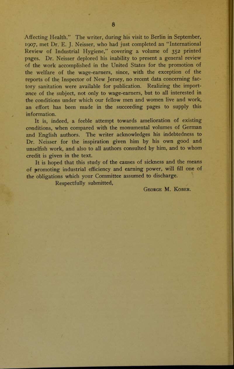 Affecting Health. The writer, during his visit to Berlin in September, 1907, met Dr. E. J. Neisser, who had just completed an International Review of Industrial Hygiene, covering a volume of 352 printed pages. Dr. Neisser deplored his inability to present a general review of the work accomplished in the United States for the promotion of the welfare of the wage-earners, since, with the exception of the reports of the Inspector of New Jersey, no recent data concerning fac- tory sanitation were available for publication. Realizing the import- ance of the subject, not only to wage-earners, but to all interested in the conditions under which our fellow men and women live and work, an effort has been made in the succeeding pages to supply this information. It is, indeed, a feeble attempt towards amelioration of existing conditions, when compared with the monumental volumes of German and English authors. The writer acknowledges his indebtedness to Dr. Neisser for the inspiration given him by his own good and unselfish work, and also to all authors consulted by him, and to whom credit is given in the text. It is hoped that this study of the causes of sickness and the means of promoting industrial efficiency and earning power, will fill one of the obligations which your Committee assumed to discharge. Respectfully submitted, George M. Kober.