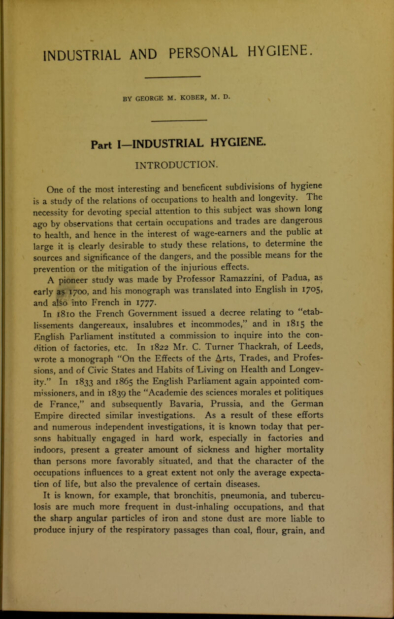 BY GEORGE M. KOBER, M. D. Part I—INDUSTRIAL HYGIENE. INTRODUCTION. One of the most interesting and beneficent subdivisions of hygiene is a study of the relations of occupations to health and longevity. The necessity for devoting special attention to this subject was shown long ago by observations that certain occupations and trades are dangerous to health, and hence in the interest of wage-earners and the public at large it is clearly desirable to study these relations, to determine the sources and significance of the dangers, and the possible means for the prevention or the mitigation of the injurious effects. A pioneer study was made by Professor Ramazzini, of Padua, as early a? 1700, and his monograph was translated into English in 1705, and also into French in 1777. In 18ID the French Government issued a decree relating to etab- lissements dangereaux, insalubres et incommodes, and in 1815 the English Parliament instituted a commission to inquire into the con- dition of factories, etc. In 1822 Mr. C. Turner Thackrah, of Leeds, wrote a monograph On the Effects of the Arts, Trades, and Profes- sions, and of Civic States and Habits of Living on Health and Longev- ity. In 1833 and 1865 the English Parliament again appointed com- missioners, and in 1839 the Academic des sciences morales et politiques de France, and subsequently Bavaria, Prussia, and the German Empire directed similar investigations. As a result of these efforts and numerous independent investigations, it is known today that per- sons habitually engaged in hard work, especially in factories and indoors, present a greater amount of sickness and higher mortality than persons more favorably situated, and that the character of the occupations influences to a great extent not only the average expecta- tion of life, but also the prevalence of certain diseases. It is known, for example, that bronchitis, pneumonia, and tubercu- losis are much more frequent in dust-inhaling occupations, and that the sharp angular particles of iron and stone dust are more liable to produce injury of the respiratory passages than coal, flour, grain, and