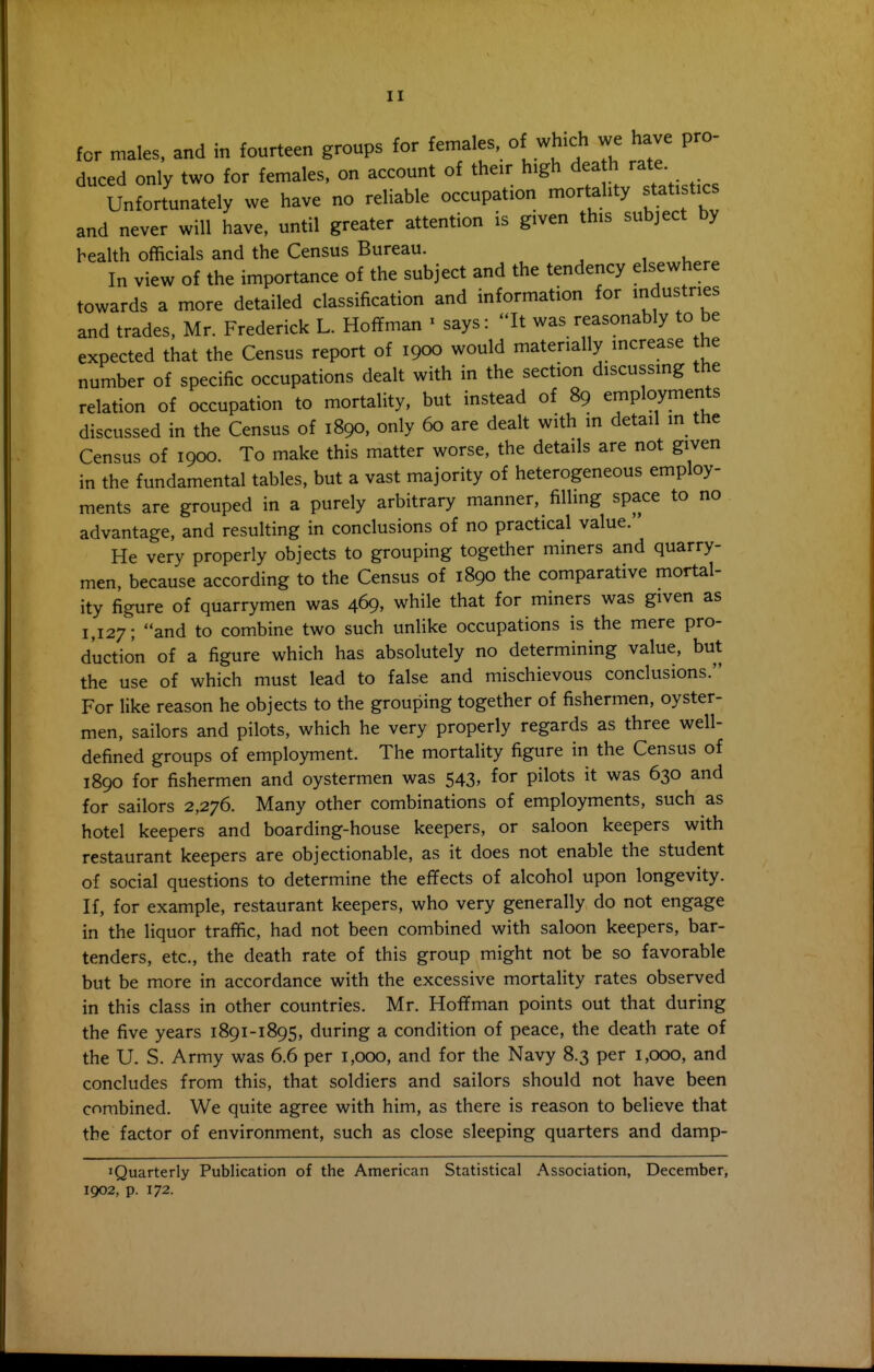 for males, and in fourteen groups for females, of which we have pro duced only two for females, on account of their high dea h rate Unfortunately we have no reliable occupation mortality statistics and never will have, until greater attention is given this subject by health officials and the Census Bureau. In view of the importance of the subject and the tendency elsewhere towards a more detailed classification and information for industries and trades, Mr. Frederick L. Hoffman ' says: ''It was reasonably to be expected that the Census report of 1900 would materially increase he number of specific occupations dealt with in the section discussmg the relation of occupation to mortality, but instead of 89 employments discussed in the Census of 1890. only 60 are dealt with in detail m the Census of 1900. To make this matter worse, the details are not given in the fundamental tables, but a vast majority of heterogeneous employ- ments are grouped in a purely arbitrary manner, filling space to no advantage, and resulting in conclusions of no practical value. He very properly objects to grouping together miners and quarry- men, because according to the Census of 1890 the comparative mortal- ity figure of quarrymen was 469, while that for miners was given as 1,127; and to combine two such unlike occupations is the mere pro- duction of a figure which has absolutely no determining value, but the use of which must lead to false and mischievous conclusions. For like reason he objects to the grouping together of fishermen, oyster- men, sailors and pilots, which he very properly regards as three well- defined groups of employment. The mortality figure in the Census of 1890 for fishermen and oystermen was 543, for pilots it was 630 and for sailors 2,276. Many other combinations of employments, such as hotel keepers and boarding-house keepers, or saloon keepers with restaurant keepers are objectionable, as it does not enable the student of social questions to determine the effects of alcohol upon longevity. If, for example, restaurant keepers, who very generally do not engage in the liquor traffic, had not been combined with saloon keepers, bar- tenders, etc., the death rate of this group might not be so favorable but be more in accordance with the excessive mortality rates observed in this class in other countries. Mr. Hoffman points out that during the five years 1891-1895, during a condition of peace, the death rate of the U. S. Army was 6.6 per 1,000, and for the Navy 8.3 per 1,000, and concludes from this, that soldiers and sailors should not have been combined. We quite agree with him, as there is reason to believe that the factor of environment, such as close sleeping quarters and damp- iQuarterly Publication of the American Statistical Association, December, 1902, p. 172.