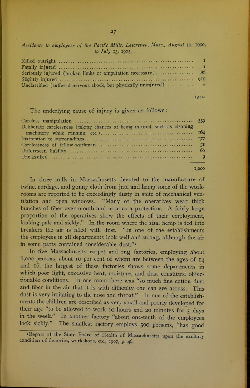 Accidents to employees of the Pacific Mills, Lawrence, Mass., August lo, 1900, to July 13, 1905. Killed outright I Fatally injured I Seriously injured (broken limbs or amputation necessary) 86 Slightly injured 910 Unclassified (suffered nervous shock, but physically uninjured) 2 1,000 The underlying cause of injury is given as follows: Careless manipulation 539 Deliberate carelessness (taking chances of being injured, such as cleaning machinery while running, etc.) 164 Inattention to surroundings I77 Carelessness of fellow-workman 51 Unforeseen liability 60 Unclassified 9 1,000 In three mills in Massachusetts devoted to the manufacture of twine, cordage, and gunny cloth from jute and hemp some of the work- rooms are reported to be exceedingly dusty in spite of mechanical ven- tilation and open windows. Many of the operatives wear thick bunches of fiber over mouth and nose as a protection. A fairly large proportion of the operatives show the effects of their employment, looking pale and sickly. In the room where the sisal hemp is fed into breakers the air is filled with dust. In one of the establishments the employees in all departments look well and strong, although the air in some parts contained considerable dust.^ In five Massachusetts carpet and rug factories, employing about 6,000 persons, about 10 per cent of whom are between the ages of 14 and 16, the largest of these factories shows some departments in which poor light, excessive heat, moisture, and dust constitute objec- tionable conditions. In one room there was so much fine cotton dust and fiber in the air that it is with difficulty one can see across. This dust is very irritating to the nose and throat. In one of the establish- ments the children are described as very small and poorly developed for their age to be allowed to work 10 hours and 20 minutes for 5 days in the week. In another factory about one-tenth of the employees look sickly. The smallest factory employs 500 persons, has good 1 Report of the State Board of Health of Massachusetts upon the sanitary