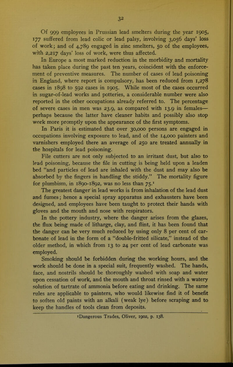 Of 999 employees in Prussian lead smelters during the year 1905, 177 suffered from lead colic or lead palsy, involving 3,056 days' loss of work; and of 4,789 engaged in zinc smelters, 50 of the employees, with 2,217 days' loss of work, were thus affected. In Europe a most marked reduction in the morbidity and mortality has taken place during the past ten years, coincident with the enforce- ment of preventive measures. The number of cases of lead poisoning in England, where report is compulsory, has been reduced from 1,278 cases in 1898 to 592 cases in 1905. While most of the cases occurred in sugar-of-lead works and potteries, a considerable number were also reported in the other occupations already referred to. The percentage of severe cases in men was 23.9, as compared with 13.9 in females— perhaps because the latter have cleaner habits and possibly also stop work more promptly upon the appearance of the first symptoms. In Paris it is estimated that over 30,000 persons are engaged in occupations involving exposure to lead, and of the 14,000 painters and varnishers employed there an average of 250 are treated annually in the hospitals for lead poisoning. File cutters are not only subjected to an irritant dust, but also to lead poisoning, because the file in cutting is being held upon a leaden bed and particles of lead are inhaled with the dust and may also be absorbed by the fingers in handling the stiddy. The mortality figure for plumbism, in 1890-1892, was no less than 75.^ The greatest danger in lead works is from inhalation of the lead dust and fumes; hence a special spray apparatus and exhausters have been designed, and employees have been taught to protect their hands with gloves and the mouth and nose with respirators. In the pottery industry, where the danger arises from the glazes, the flux being made of litharge, clay, and flint, it has been found that the danger can be very much reduced by using only 8 per cent of car- bonate of lead in the form of a double-fritted silicate, instead of the older method, in which from 13 to 24 per cent of lead carbonate was employed. Smoking should be forbidden during the working hours, and the work should be done in a special suit, frequently washed. The hands, face, and nostrils should be thoroughly washed with soap and water upon cessation of work, and the mouth and throat rinsed with a watery solution of tartrate of ammonia before eating and drinking. The same rules are applicable to painters, who would likewise find it of benefit to soften old paints with an alkali (weak lye) before scraping and to keep the handles of tools clean from deposits. »Dangerous Trades, Oliver, 1902, p. 138.
